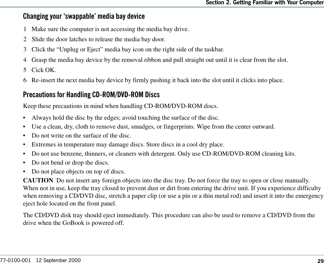 29Section 2. Getting Familiar with Your Computer77-0100-001   12 September 2000Changing your swappable media bay device1 Make sure the computer is not accessing the media bay drive.2 Slide the door latches to release the media bay door.3 Click the “Unplug or Eject” media bay icon on the right side of the taskbar.4 Grasp the media bay device by the removal ribbon and pull straight out until it is clear from the slot.5 Cick OK.6 Re-insert the next media bay device by firmly pushing it back into the slot until it clicks into place.Precautions for Handling CD-ROM/DVD-ROM DiscsKeep these precautions in mind when handling CD-ROM/DVD-ROM discs.•Always hold the disc by the edges; avoid touching the surface of the disc.•Use a clean, dry, cloth to remove dust, smudges, or fingerprints. Wipe from the center outward.•Do not write on the surface of the disc.•Extremes in temperature may damage discs. Store discs in a cool dry place.•Do not use benzene, thinners, or cleaners with detergent. Only use CD-ROM/DVD-ROM cleaning kits.•Do not bend or drop the discs.•Do not place objects on top of discs.CAUTION  Do not insert any foreign objects into the disc tray. Do not force the tray to open or close manually.When not in use, keep the tray closed to prevent dust or dirt from entering the drive unit. If you experience difficultywhen removing a CD/DVD disc, stretch a paper clip (or use a pin or a thin metal rod) and insert it into the emergencyeject hole located on the front panel.The CD/DVD disk tray should eject immediately. This procedure can also be used to remove a CD/DVD from thedrive when the GoBook is powered off.