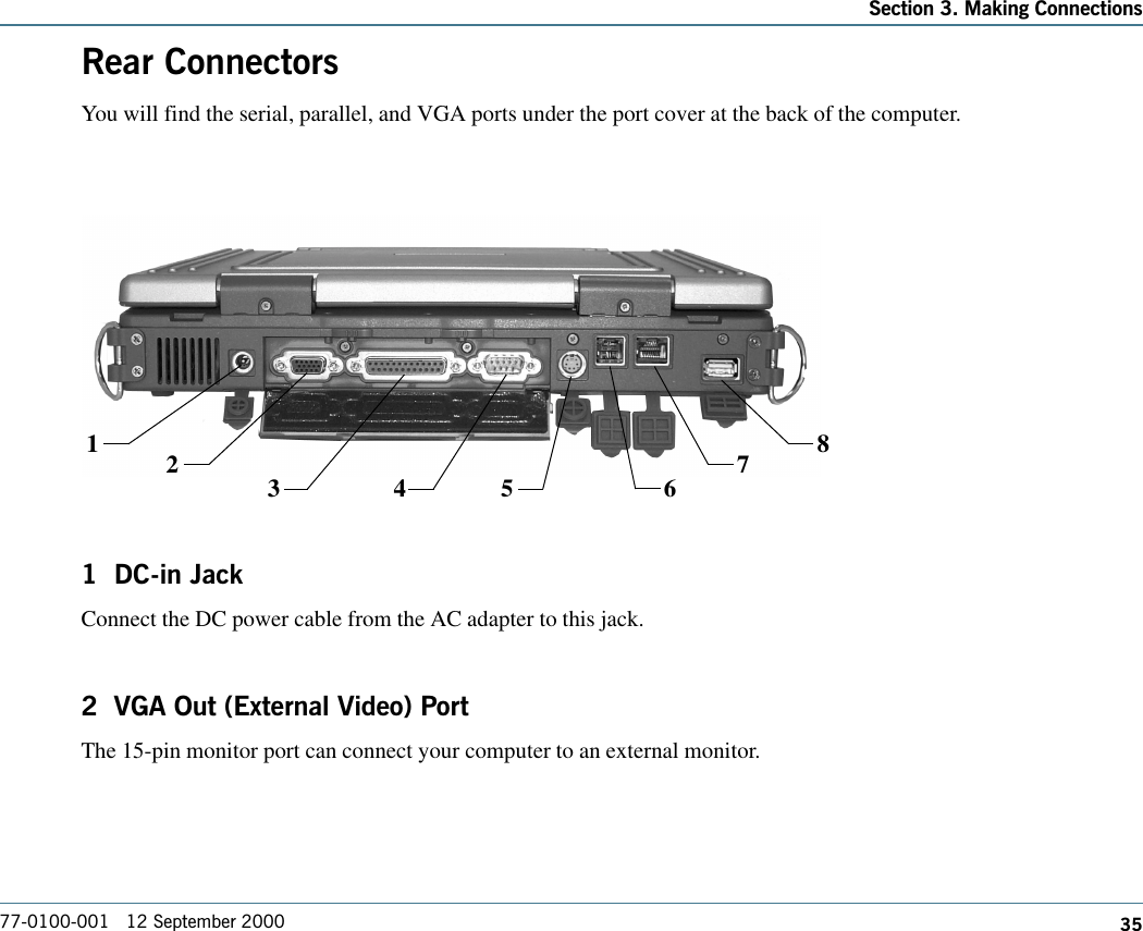 35Section 3. Making Connections77-0100-001   12 September 2000Rear ConnectorsYou will find the serial, parallel, and VGA ports under the port cover at the back of the computer.1  DC-in JackConnect the DC power cable from the AC adapter to this jack.2  VGA Out (External Video) PortThe 15-pin monitor port can connect your computer to an external monitor.123 4 5 678