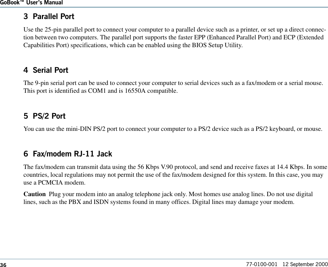 36GoBook Users Manual77-0100-001   12 September 20003  Parallel PortUse the 25-pin parallel port to connect your computer to a parallel device such as a printer, or set up a direct connec-tion between two computers. The parallel port supports the faster EPP (Enhanced Parallel Port) and ECP (ExtendedCapabilities Port) specifications, which can be enabled using the BIOS Setup Utility.4  Serial PortThe 9-pin serial port can be used to connect your computer to serial devices such as a fax/modem or a serial mouse.This port is identified as COM1 and is 16550A compatible.5  PS/2 PortYou can use the mini-DIN PS/2 port to connect your computer to a PS/2 device such as a PS/2 keyboard, or mouse.6  Fax/modem RJ-11 JackThe fax/modem can transmit data using the 56 Kbps V.90 protocol, and send and receive faxes at 14.4 Kbps. In somecountries, local regulations may not permit the use of the fax/modem designed for this system. In this case, you mayuse a PCMCIA modem.Caution  Plug your modem into an analog telephone jack only. Most homes use analog lines. Do not use digitallines, such as the PBX and ISDN systems found in many offices. Digital lines may damage your modem.