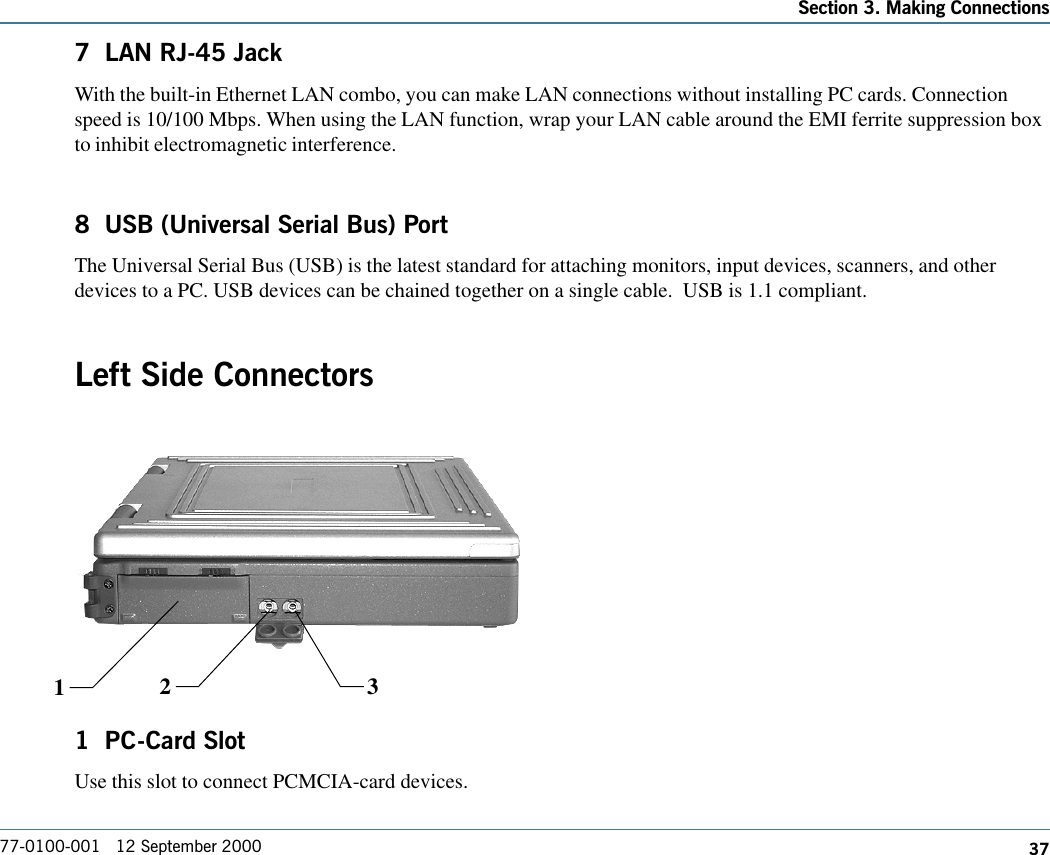 37Section 3. Making Connections77-0100-001   12 September 20007  LAN RJ-45 JackWith the built-in Ethernet LAN combo, you can make LAN connections without installing PC cards. Connectionspeed is 10/100 Mbps. When using the LAN function, wrap your LAN cable around the EMI ferrite suppression boxto inhibit electromagnetic interference.8  USB (Universal Serial Bus) PortThe Universal Serial Bus (USB) is the latest standard for attaching monitors, input devices, scanners, and otherdevices to a PC. USB devices can be chained together on a single cable.  USB is 1.1 compliant.Left Side Connectors1  PC-Card SlotUse this slot to connect PCMCIA-card devices.12 3