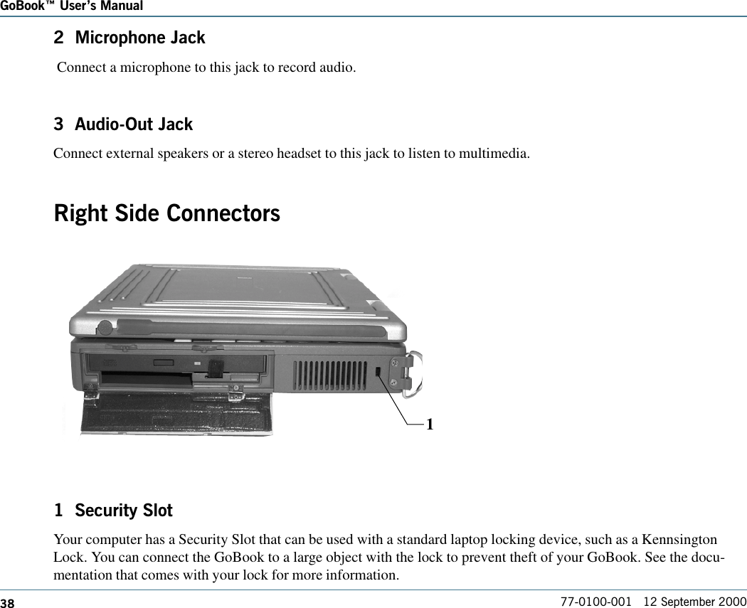 38GoBook Users Manual77-0100-001   12 September 20002  Microphone Jack Connect a microphone to this jack to record audio.3  Audio-Out JackConnect external speakers or a stereo headset to this jack to listen to multimedia.Right Side Connectors1  Security SlotYour computer has a Security Slot that can be used with a standard laptop locking device, such as a KennsingtonLock. You can connect the GoBook to a large object with the lock to prevent theft of your GoBook. See the docu-mentation that comes with your lock for more information.1