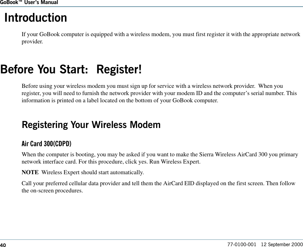 40GoBook Users Manual77-0100-001   12 September 2000 IntroductionIf your GoBook computer is equipped with a wireless modem, you must first register it with the appropriate networkprovider.Before You Start:  Register!Before using your wireless modem you must sign up for service with a wireless network provider.  When youregister, you will need to furnish the network provider with your modem ID and the computer’s serial number. Thisinformation is printed on a label located on the bottom of your GoBook computer.Registering Your Wireless ModemAir Card 300(CDPD)When the computer is booting, you may be asked if you want to make the Sierra Wireless AirCard 300 you primarynetwork interface card. For this procedure, click yes. Run Wireless Expert.NOTE  Wireless Expert should start automatically.Call your preferred cellular data provider and tell them the AirCard EID displayed on the first screen. Then followthe on-screen procedures.