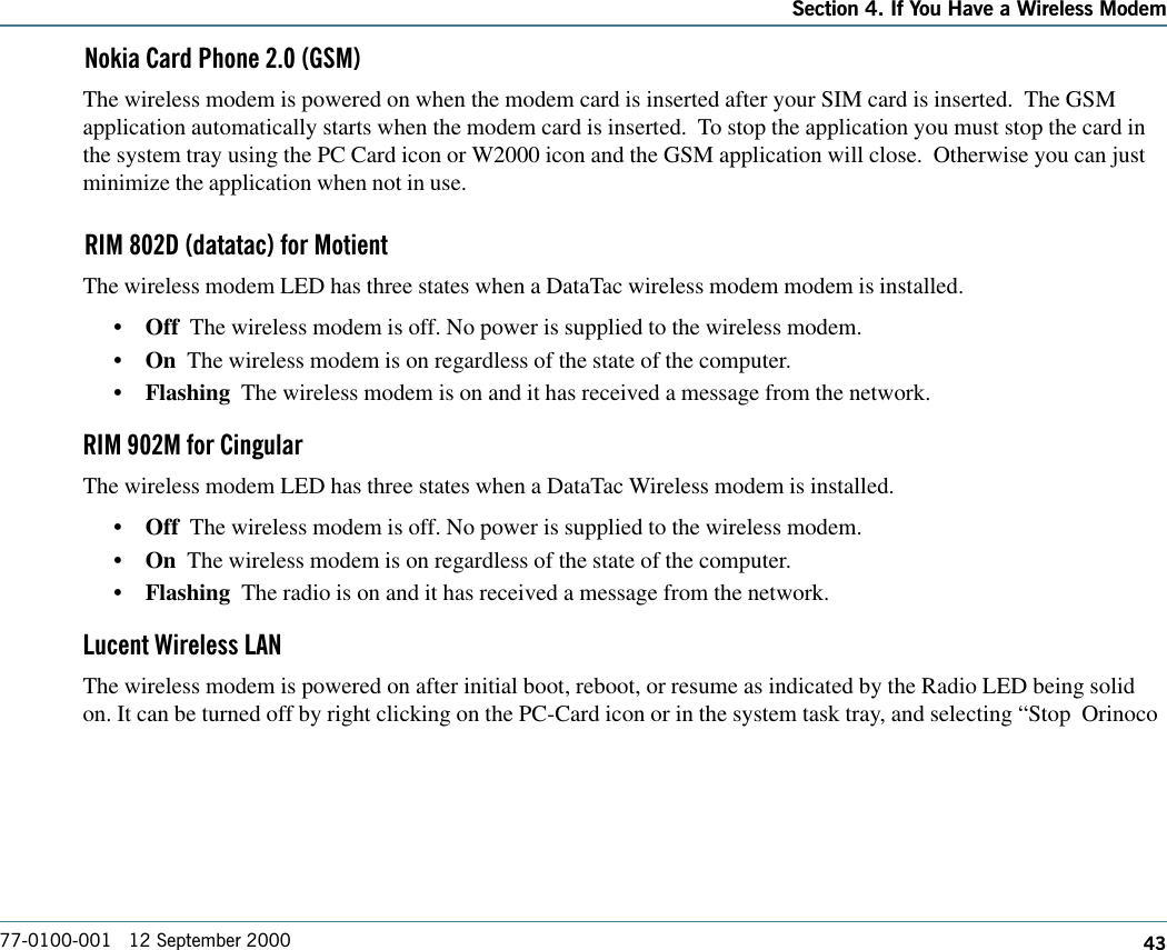 43Section 4. If You Have a Wireless Modem77-0100-001   12 September 2000Nokia Card Phone 2.0 (GSM)The wireless modem is powered on when the modem card is inserted after your SIM card is inserted.  The GSMapplication automatically starts when the modem card is inserted.  To stop the application you must stop the card inthe system tray using the PC Card icon or W2000 icon and the GSM application will close.  Otherwise you can justminimize the application when not in use.RIM 802D (datatac) for MotientThe wireless modem LED has three states when a DataTac wireless modem modem is installed.•Off  The wireless modem is off. No power is supplied to the wireless modem.•On  The wireless modem is on regardless of the state of the computer.•Flashing  The wireless modem is on and it has received a message from the network.RIM 902M for CingularThe wireless modem LED has three states when a DataTac Wireless modem is installed.•Off  The wireless modem is off. No power is supplied to the wireless modem.•On  The wireless modem is on regardless of the state of the computer.•Flashing  The radio is on and it has received a message from the network.Lucent Wireless LANThe wireless modem is powered on after initial boot, reboot, or resume as indicated by the Radio LED being solidon. It can be turned off by right clicking on the PC-Card icon or in the system task tray, and selecting “Stop  Orinoco