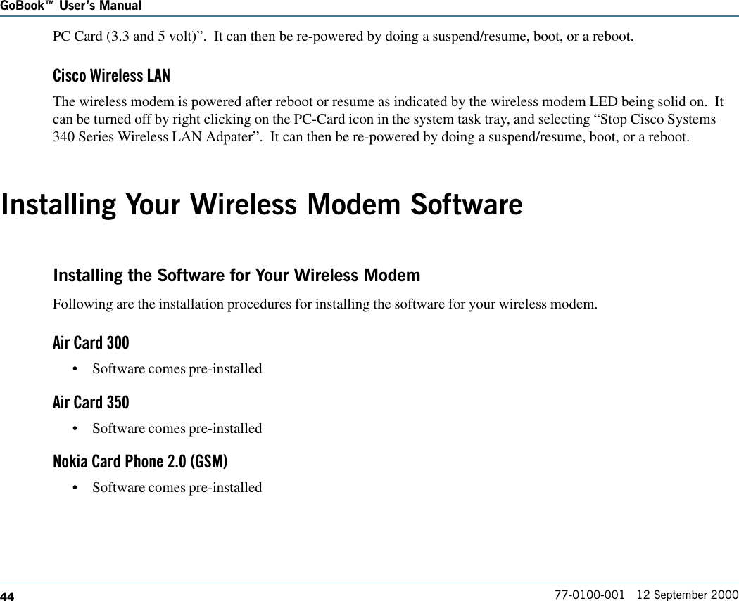 44GoBook Users Manual77-0100-001   12 September 2000PC Card (3.3 and 5 volt)”.  It can then be re-powered by doing a suspend/resume, boot, or a reboot.Cisco Wireless LANThe wireless modem is powered after reboot or resume as indicated by the wireless modem LED being solid on.  Itcan be turned off by right clicking on the PC-Card icon in the system task tray, and selecting “Stop Cisco Systems340 Series Wireless LAN Adpater”.  It can then be re-powered by doing a suspend/resume, boot, or a reboot.Installing Your Wireless Modem SoftwareInstalling the Software for Your Wireless ModemFollowing are the installation procedures for installing the software for your wireless modem.Air Card 300•Software comes pre-installedAir Card 350•Software comes pre-installedNokia Card Phone 2.0 (GSM)•Software comes pre-installed