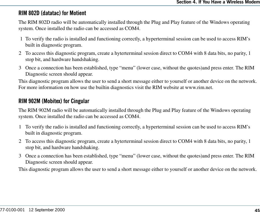 45Section 4. If You Have a Wireless Modem77-0100-001   12 September 2000RIM 802D (datatac) for MotientThe RIM 802D radio will be automatically installed through the Plug and Play feature of the Windows operatingsystem. Once installed the radio can be accessed as COM4. 1 To verify the radio is installed and functioning correctly, a hyperterminal session can be used to access RIM’sbuilt in diagnostic program.2 To access this diagnostic program, create a hyterterminal session direct to COM4 with 8 data bits, no parity, 1stop bit, and hardware handshaking.3 Once a connection has been established, type “menu” (lower case, without the quotes)and press enter. The RIMDiagnostic screen should appear.This diagnostic program allows the user to send a short message either to yourself or another device on the network.For more information on how use the builtin diagnostics visit the RIM website at www.rim.net.RIM 902M (Mobitex) for CingularThe RIM 902M radio will be automatically installed through the Plug and Play feature of the Windows operatingsystem. Once installed the radio can be accessed as COM4.1 To verify the radio is installed and functioning correctly, a hyperterminal session can be used to access RIM’sbuilt in diagnostic program.2 To access this diagnostic program, create a hyterterminal session direct to COM4 with 8 data bits, no parity, 1stop bit, and hardware handshaking.3 Once a connection has been established, type “menu” (lower case, without the quotes)and press enter. The RIMDiagnostic screen should appear.This diagnostic program allows the user to send a short message either to yourself or another device on the network.