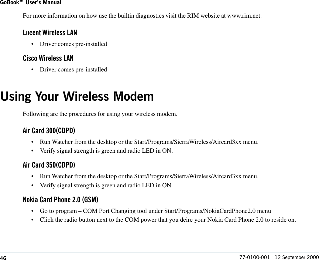 46GoBook Users Manual77-0100-001   12 September 2000For more information on how use the builtin diagnostics visit the RIM website at www.rim.net.Lucent Wireless LAN•Driver comes pre-installedCisco Wireless LAN•Driver comes pre-installedUsing Your Wireless ModemFollowing are the procedures for using your wireless modem.Air Card 300(CDPD)•Run Watcher from the desktop or the Start/Programs/SierraWireless/Aircard3xx menu.•Verify signal strength is green and radio LED in ON.Air Card 350(CDPD)•Run Watcher from the desktop or the Start/Programs/SierraWireless/Aircard3xx menu.•Verify signal strength is green and radio LED in ON.Nokia Card Phone 2.0 (GSM)•Go to program – COM Port Changing tool under Start/Programs/NokiaCardPhone2.0 menu•Click the radio button next to the COM power that you deire your Nokia Card Phone 2.0 to reside on.