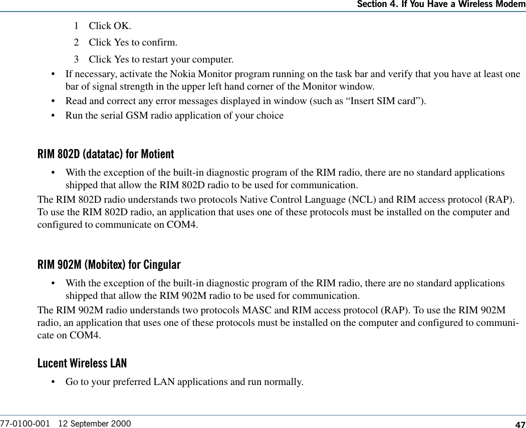 47Section 4. If You Have a Wireless Modem77-0100-001   12 September 20001 Click OK.2 Click Yes to confirm.3 Click Yes to restart your computer.•If necessary, activate the Nokia Monitor program running on the task bar and verify that you have at least onebar of signal strength in the upper left hand corner of the Monitor window.•Read and correct any error messages displayed in window (such as “Insert SIM card”).•Run the serial GSM radio application of your choiceRIM 802D (datatac) for Motient•With the exception of the built-in diagnostic program of the RIM radio, there are no standard applicationsshipped that allow the RIM 802D radio to be used for communication.The RIM 802D radio understands two protocols Native Control Language (NCL) and RIM access protocol (RAP).To use the RIM 802D radio, an application that uses one of these protocols must be installed on the computer andconfigured to communicate on COM4.RIM 902M (Mobitex) for Cingular•With the exception of the built-in diagnostic program of the RIM radio, there are no standard applicationsshipped that allow the RIM 902M radio to be used for communication.The RIM 902M radio understands two protocols MASC and RIM access protocol (RAP). To use the RIM 902Mradio, an application that uses one of these protocols must be installed on the computer and configured to communi-cate on COM4.Lucent Wireless LAN•Go to your preferred LAN applications and run normally.