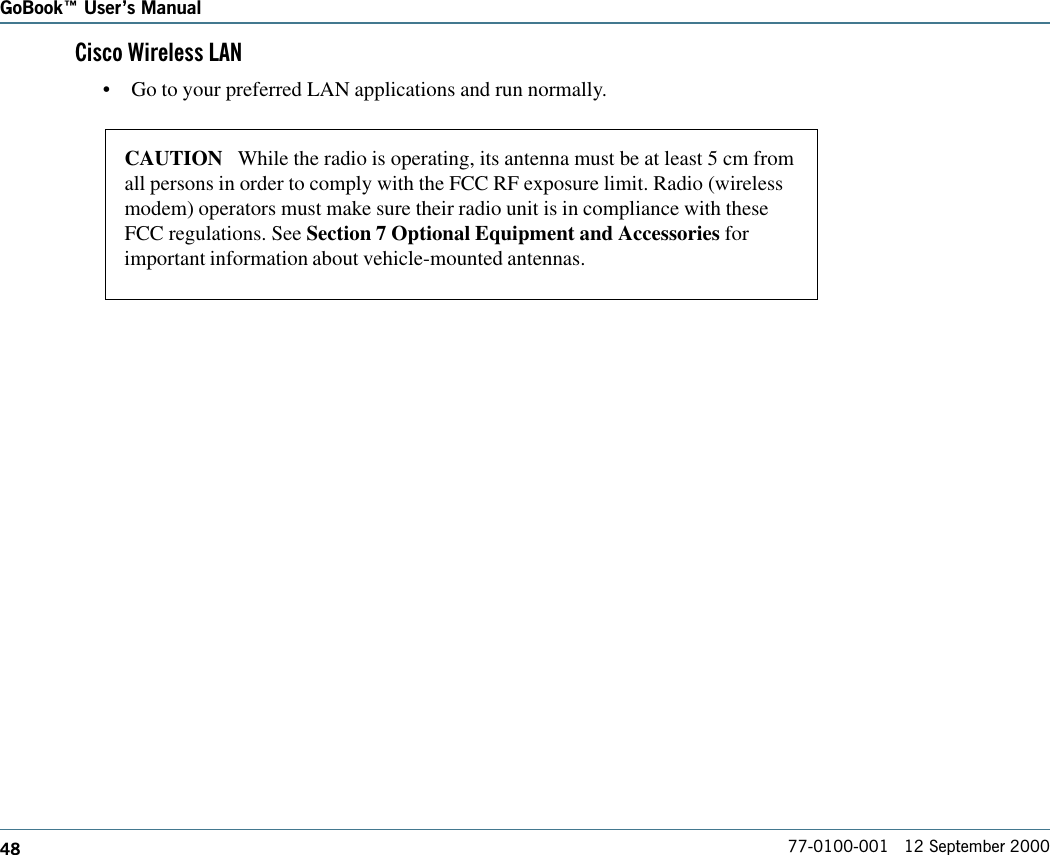 48GoBook Users Manual77-0100-001   12 September 2000Cisco Wireless LAN•Go to your preferred LAN applications and run normally.CAUTION   While the radio is operating, its antenna must be at least 5 cm fromall persons in order to comply with the FCC RF exposure limit. Radio (wirelessmodem) operators must make sure their radio unit is in compliance with theseFCC regulations. See Section 7 Optional Equipment and Accessories forimportant information about vehicle-mounted antennas.