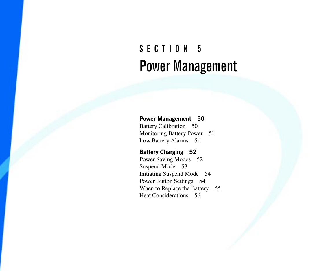 49Power Management 50Battery Calibration 50Monitoring Battery Power 51Low Battery Alarms 51Battery Charging 52Power Saving Modes 52Suspend Mode 53Initiating Suspend Mode 54Power Button Settings 54When to Replace the Battery 55Heat Considerations 56SECTION 5Power Management
