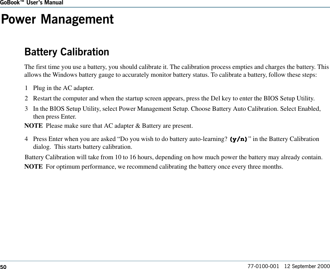 50GoBook Users Manual77-0100-001   12 September 2000Power ManagementBattery CalibrationThe first time you use a battery, you should calibrate it. The calibration process empties and charges the battery. Thisallows the Windows battery gauge to accurately monitor battery status. To calibrate a battery, follow these steps:1 Plug in the AC adapter.2 Restart the computer and when the startup screen appears, press the Del key to enter the BIOS Setup Utility.3 In the BIOS Setup Utility, select Power Management Setup. Choose Battery Auto Calibration. Select Enabled,then press Enter.NOTE  Please make sure that AC adapter &amp; Battery are present.4 Press Enter when you are asked “Do you wish to do battery auto-learning? (y/n)(y/n)(y/n)(y/n)(y/n)” in the Battery Calibrationdialog.  This starts battery calibration.Battery Calibration will take from 10 to 16 hours, depending on how much power the battery may already contain.NOTE  For optimum performance, we recommend calibrating the battery once every three months.