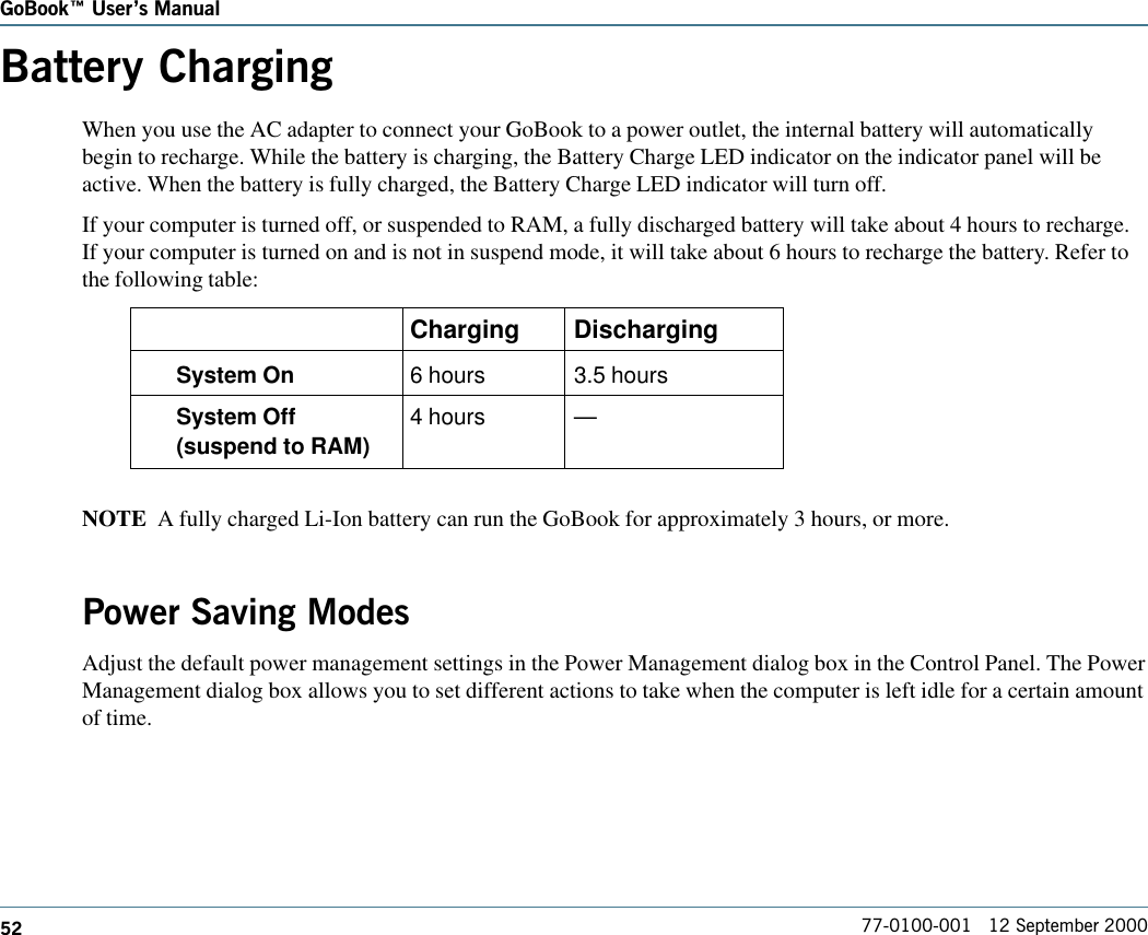 52GoBook Users Manual77-0100-001   12 September 2000Battery ChargingWhen you use the AC adapter to connect your GoBook to a power outlet, the internal battery will automaticallybegin to recharge. While the battery is charging, the Battery Charge LED indicator on the indicator panel will beactive. When the battery is fully charged, the Battery Charge LED indicator will turn off.If your computer is turned off, or suspended to RAM, a fully discharged battery will take about 4 hours to recharge.If your computer is turned on and is not in suspend mode, it will take about 6 hours to recharge the battery. Refer tothe following table:Charging DischargingSystem On 6 hours 3.5 hoursSystem Off 4 hours —(suspend to RAM)NOTE  A fully charged Li-Ion battery can run the GoBook for approximately 3 hours, or more.Power Saving ModesAdjust the default power management settings in the Power Management dialog box in the Control Panel. The PowerManagement dialog box allows you to set different actions to take when the computer is left idle for a certain amountof time.