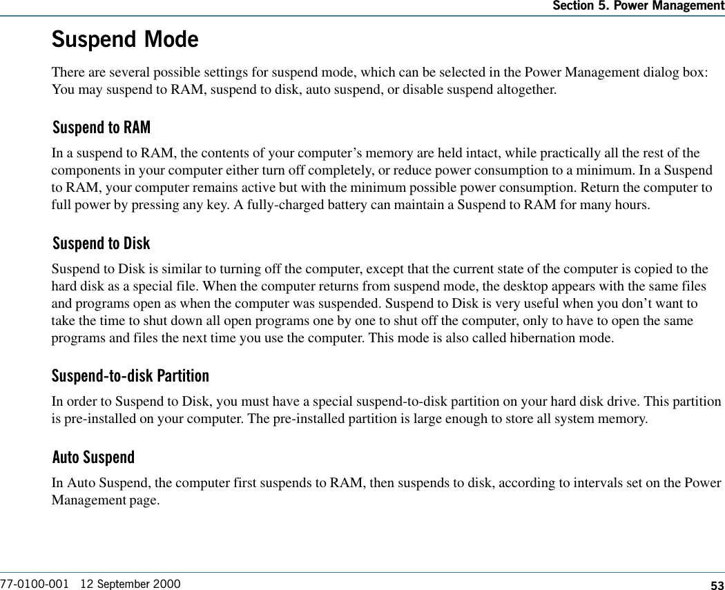 53Section 5. Power Management77-0100-001   12 September 2000Suspend ModeThere are several possible settings for suspend mode, which can be selected in the Power Management dialog box:You may suspend to RAM, suspend to disk, auto suspend, or disable suspend altogether.Suspend to RAMIn a suspend to RAM, the contents of your computer’s memory are held intact, while practically all the rest of thecomponents in your computer either turn off completely, or reduce power consumption to a minimum. In a Suspendto RAM, your computer remains active but with the minimum possible power consumption. Return the computer tofull power by pressing any key. A fully-charged battery can maintain a Suspend to RAM for many hours.Suspend to DiskSuspend to Disk is similar to turning off the computer, except that the current state of the computer is copied to thehard disk as a special file. When the computer returns from suspend mode, the desktop appears with the same filesand programs open as when the computer was suspended. Suspend to Disk is very useful when you don’t want totake the time to shut down all open programs one by one to shut off the computer, only to have to open the sameprograms and files the next time you use the computer. This mode is also called hibernation mode.Suspend-to-disk PartitionIn order to Suspend to Disk, you must have a special suspend-to-disk partition on your hard disk drive. This partitionis pre-installed on your computer. The pre-installed partition is large enough to store all system memory.Auto SuspendIn Auto Suspend, the computer first suspends to RAM, then suspends to disk, according to intervals set on the PowerManagement page.