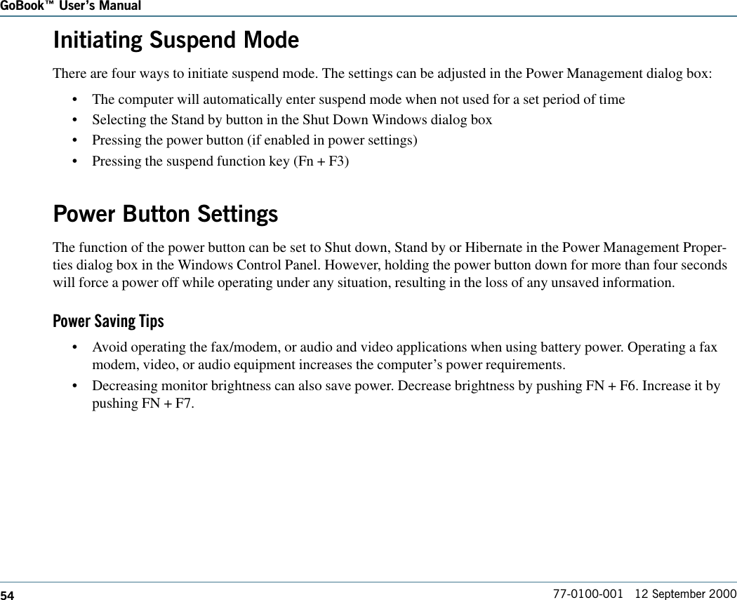 54GoBook Users Manual77-0100-001   12 September 2000Initiating Suspend ModeThere are four ways to initiate suspend mode. The settings can be adjusted in the Power Management dialog box:•The computer will automatically enter suspend mode when not used for a set period of time•Selecting the Stand by button in the Shut Down Windows dialog box•Pressing the power button (if enabled in power settings)•Pressing the suspend function key (Fn + F3)Power Button SettingsThe function of the power button can be set to Shut down, Stand by or Hibernate in the Power Management Proper-ties dialog box in the Windows Control Panel. However, holding the power button down for more than four secondswill force a power off while operating under any situation, resulting in the loss of any unsaved information.Power Saving Tips•Avoid operating the fax/modem, or audio and video applications when using battery power. Operating a faxmodem, video, or audio equipment increases the computer’s power requirements.•Decreasing monitor brightness can also save power. Decrease brightness by pushing FN + F6. Increase it bypushing FN + F7.