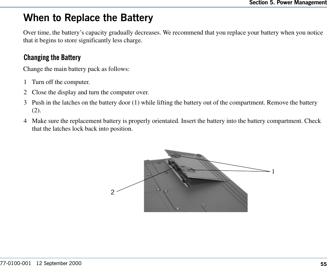 55Section 5. Power Management77-0100-001   12 September 2000When to Replace the BatteryOver time, the battery’s capacity gradually decreases. We recommend that you replace your battery when you noticethat it begins to store significantly less charge.Changing the BatteryChange the main battery pack as follows:1 Turn off the computer.2 Close the display and turn the computer over.3 Push in the latches on the battery door (1) while lifting the battery out of the compartment. Remove the battery(2).4 Make sure the replacement battery is properly orientated. Insert the battery into the battery compartment. Checkthat the latches lock back into position.12