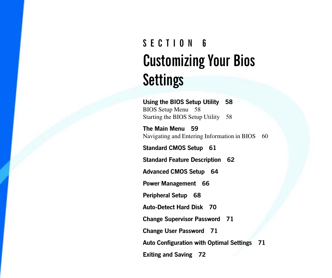 Using the BIOS Setup Utility 58BIOS Setup Menu 58Starting the BIOS Setup Utility 58The Main Menu 59Navigating and Entering Information in BIOS 60Standard CMOS Setup 61Standard Feature Description 62Advanced CMOS Setup 64Power Management 66Peripheral Setup 68Auto-Detect Hard Disk 70Change Supervisor Password 71Change User Password 71Auto Configuration with Optimal Settings 71Exiting and Saving 72SECTION 6Customizing Your BiosSettings