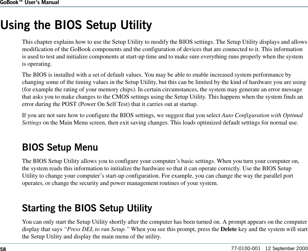 58GoBook Users Manual77-0100-001   12 September 2000Using the BIOS Setup UtilityThis chapter explains how to use the Setup Utility to modify the BIOS settings. The Setup Utility displays and allowsmodification of the GoBook components and the configuration of devices that are connected to it. This informationis used to test and initialize components at start-up time and to make sure everything runs properly when the systemis operating.The BIOS is installed with a set of default values. You may be able to enable increased system performance bychanging some of the timing values in the Setup Utility, but this can be limited by the kind of hardware you are using(for example the rating of your memory chips). In certain circumstances, the system may generate an error messagethat asks you to make changes to the CMOS settings using the Setup Utility. This happens when the system finds anerror during the POST (Power On Self Test) that it carries out at startup.If you are not sure how to configure the BIOS settings, we suggest that you select Auto Configuration with OptimalSettings on the Main Menu screen, then exit saving changes. This loads optimized default settings for normal use.BIOS Setup MenuThe BIOS Setup Utility allows you to configure your computer’s basic settings. When you turn your computer on,the system reads this information to initialize the hardware so that it can operate correctly. Use the BIOS SetupUtility to change your computer’s start-up configuration. For example, you can change the way the parallel portoperates, or change the security and power management routines of your system.Starting the BIOS Setup UtilityYou can only start the Setup Utility shortly after the computer has been turned on. A prompt appears on the computerdisplay that says “Press DEL to run Setup.” When you see this prompt, press the Delete key and the system will startthe Setup Utility and display the main menu of the utility.