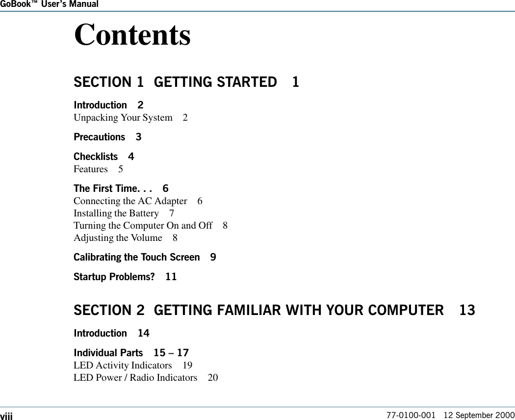 77-0100-001   12 September 2000GoBook Users ManualviiiContentsSECTION 1  GETTING STARTED 1Introduction 2Unpacking Your System 2Precautions 3Checklists 4Features 5The First Time. . . 6Connecting the AC Adapter 6Installing the Battery 7Turning the Computer On and Off 8Adjusting the Volume 8Calibrating the Touch Screen 9Startup Problems? 11SECTION 2  GETTING FAMILIAR WITH YOUR COMPUTER 13Introduction 14Individual Parts 15  17LED Activity Indicators 19LED Power / Radio Indicators 20