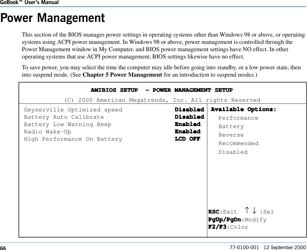 66GoBook Users Manual77-0100-001   12 September 2000Power ManagementThis section of the BIOS manages power settings in operating systems other than Windows 98 or above, or operatingsystems using ACPI power management. In Windows 98 or above, power management is controlled through thePower Management window in My Computer, and BIOS power management settings have NO effect. In otheroperating systems that use ACPI power management, BIOS settings likewise have no effect.To save power, you may select the time the computer may idle before going into standby, or a low power state, theninto suspend mode. (See Chapter 5 Power Management for an introduction to suspend modes.)AMIBIOS SETUP  - POWER MANAGEMENT SETUPAMIBIOS SETUP  - POWER MANAGEMENT SETUPAMIBIOS SETUP  - POWER MANAGEMENT SETUPAMIBIOS SETUP  - POWER MANAGEMENT SETUPAMIBIOS SETUP  - POWER MANAGEMENT SETUP(C) 2000 American Megatrends, Inc. All rights ReservedGeyserville Optimized speed DisabledDisabledDisabledDisabledDisabledBattery Auto Calibrate DisabledDisabledDisabledDisabledDisabledBattery Low Warning Beep EnabledEnabledEnabledEnabledEnabledRadio Wake-Up EnabledEnabledEnabledEnabledEnabledHigh Performance On Battery LCD OFFLCD OFFLCD OFFLCD OFFLCD OFFESCESCESCESCESC:Exit   ↑     ↓ :SelPgUp/PgDnPgUp/PgDnPgUp/PgDnPgUp/PgDnPgUp/PgDn:ModifyF2/F3F2/F3F2/F3F2/F3F2/F3:ColorAvailable Options:Available Options:Available Options:Available Options:Available Options:  Performance  Battery  Reverse  Recommended  Disabled