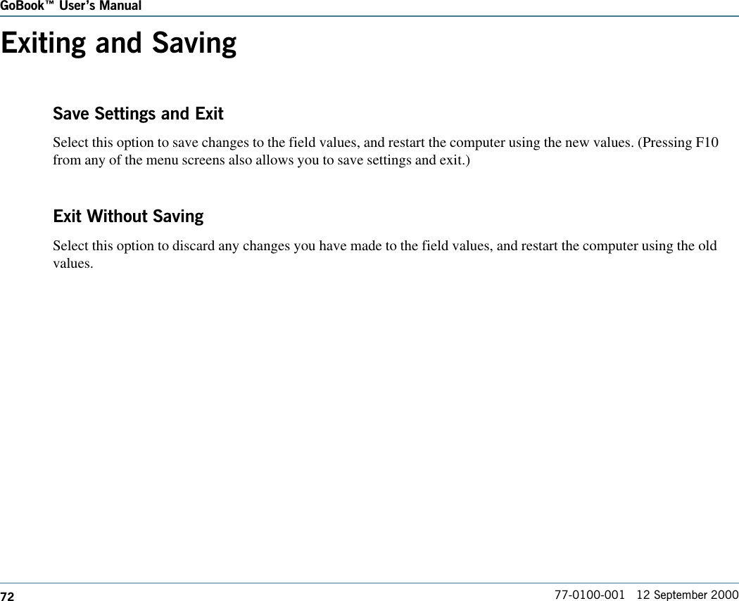 72GoBook Users Manual77-0100-001   12 September 2000Exiting and SavingSave Settings and ExitSelect this option to save changes to the field values, and restart the computer using the new values. (Pressing F10from any of the menu screens also allows you to save settings and exit.)Exit Without SavingSelect this option to discard any changes you have made to the field values, and restart the computer using the oldvalues.