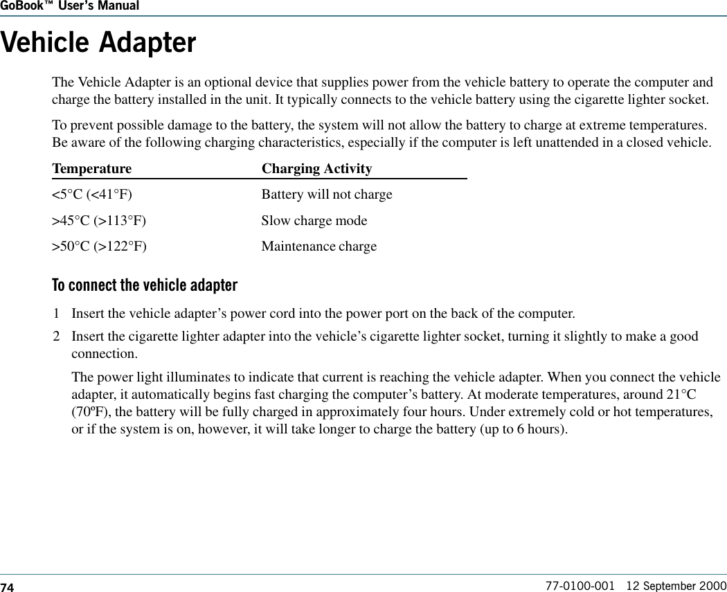 74GoBook Users Manual77-0100-001   12 September 2000Vehicle AdapterThe Vehicle Adapter is an optional device that supplies power from the vehicle battery to operate the computer andcharge the battery installed in the unit. It typically connects to the vehicle battery using the cigarette lighter socket. To prevent possible damage to the battery, the system will not allow the battery to charge at extreme temperatures.Be aware of the following charging characteristics, especially if the computer is left unattended in a closed vehicle.Temperature Charging Activity&lt;5°C (&lt;41°F) Battery will not charge&gt;45°C (&gt;113°F) Slow charge mode&gt;50°C (&gt;122°F) Maintenance chargeTo connect the vehicle adapter1 Insert the vehicle adapter’s power cord into the power port on the back of the computer.2 Insert the cigarette lighter adapter into the vehicle’s cigarette lighter socket, turning it slightly to make a goodconnection.The power light illuminates to indicate that current is reaching the vehicle adapter. When you connect the vehicleadapter, it automatically begins fast charging the computer’s battery. At moderate temperatures, around 21°C(70ºF), the battery will be fully charged in approximately four hours. Under extremely cold or hot temperatures,or if the system is on, however, it will take longer to charge the battery (up to 6 hours).