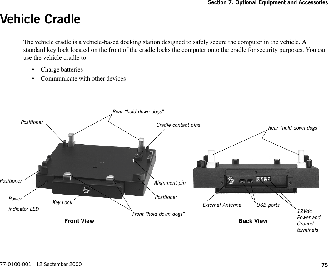 75Section 7. Optional Equipment and Accessories77-0100-001   12 September 2000Vehicle CradleThe vehicle cradle is a vehicle-based docking station designed to safely secure the computer in the vehicle. Astandard key lock located on the front of the cradle locks the computer onto the cradle for security purposes. You canuse the vehicle cradle to:    •Charge batteries•Communicate with other devices                 Front View Back ViewRear hold down dogsAlignment pinPowerindicator LEDPositionerPositionerPositionerFront hold down dogsKey LockCradle contact pins Rear hold down dogsExternal Antenna USB ports12VdcPower andGroundterminals