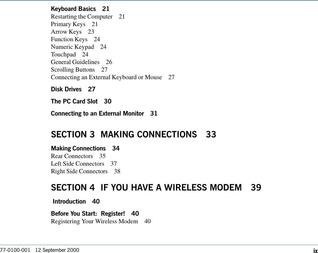 77-0100-001   12 September 2000 ixKeyboard Basics 21Restarting the Computer 21Primary Keys 21Arrow Keys 23Function Keys 24Numeric Keypad 24Touchpad 24General Guidelines 26Scrolling Buttons 27Connecting an External Keyboard or Mouse 27Disk Drives 27The PC Card Slot 30Connecting to an External Monitor 31SECTION 3  MAKING CONNECTIONS 33Making Connections 34Rear Connectors 35Left Side Connectors 37Right Side Connectors 38SECTION 4  IF YOU HAVE A WIRELESS MODEM 39 Introduction 40Before You Start:  Register! 40Registering Your Wireless Modem 40