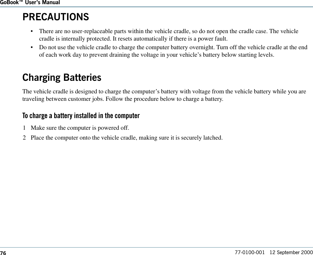 76GoBook Users Manual77-0100-001   12 September 2000PRECAUTIONS•There are no user-replaceable parts within the vehicle cradle, so do not open the cradle case. The vehiclecradle is internally protected. It resets automatically if there is a power fault.•Do not use the vehicle cradle to charge the computer battery overnight. Turn off the vehicle cradle at the endof each work day to prevent draining the voltage in your vehicle’s battery below starting levels.Charging BatteriesThe vehicle cradle is designed to charge the computer’s battery with voltage from the vehicle battery while you aretraveling between customer jobs. Follow the procedure below to charge a battery.To charge a battery installed in the computer1 Make sure the computer is powered off.2 Place the computer onto the vehicle cradle, making sure it is securely latched.