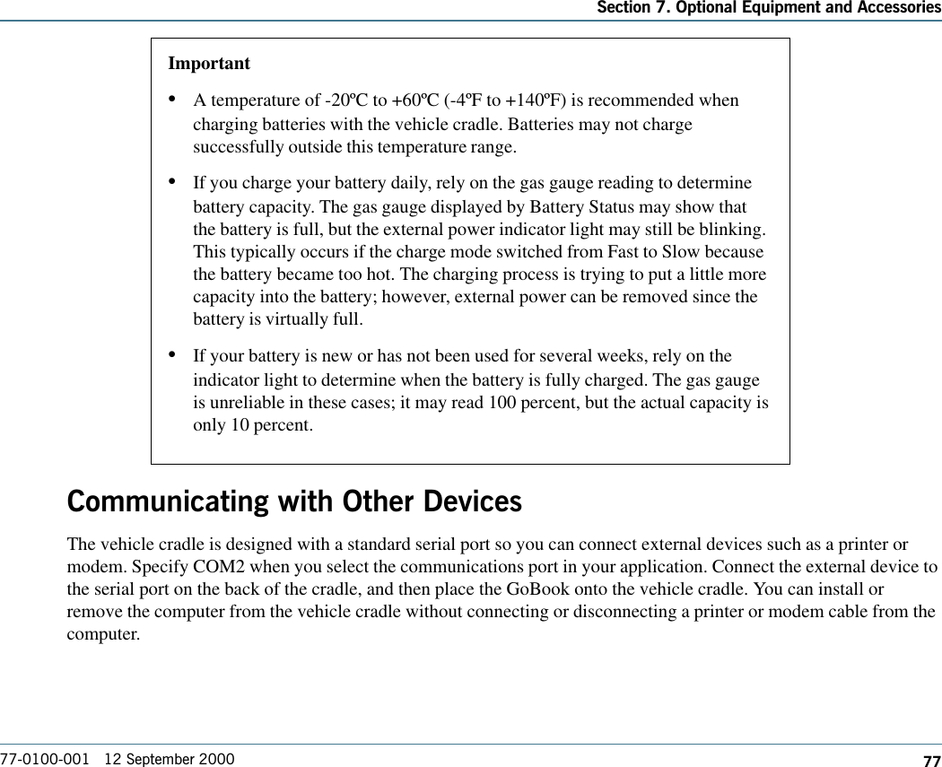 77Section 7. Optional Equipment and Accessories77-0100-001   12 September 2000Communicating with Other DevicesThe vehicle cradle is designed with a standard serial port so you can connect external devices such as a printer ormodem. Specify COM2 when you select the communications port in your application. Connect the external device tothe serial port on the back of the cradle, and then place the GoBook onto the vehicle cradle. You can install orremove the computer from the vehicle cradle without connecting or disconnecting a printer or modem cable from thecomputer.Important•A temperature of -20ºC to +60ºC (-4ºF to +140ºF) is recommended whencharging batteries with the vehicle cradle. Batteries may not chargesuccessfully outside this temperature range.•If you charge your battery daily, rely on the gas gauge reading to determinebattery capacity. The gas gauge displayed by Battery Status may show thatthe battery is full, but the external power indicator light may still be blinking.This typically occurs if the charge mode switched from Fast to Slow becausethe battery became too hot. The charging process is trying to put a little morecapacity into the battery; however, external power can be removed since thebattery is virtually full.•If your battery is new or has not been used for several weeks, rely on theindicator light to determine when the battery is fully charged. The gas gaugeis unreliable in these cases; it may read 100 percent, but the actual capacity isonly 10 percent.