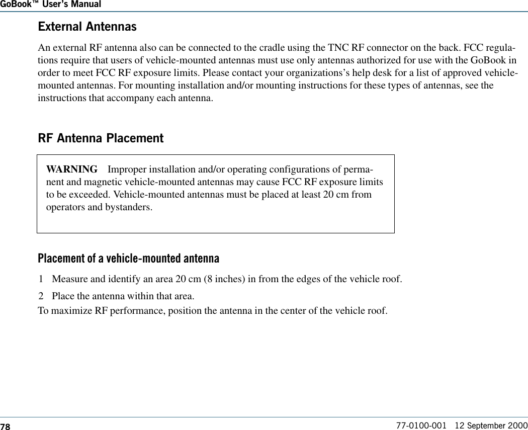 78GoBook Users Manual77-0100-001   12 September 2000External AntennasAn external RF antenna also can be connected to the cradle using the TNC RF connector on the back. FCC regula-tions require that users of vehicle-mounted antennas must use only antennas authorized for use with the GoBook inorder to meet FCC RF exposure limits. Please contact your organizations’s help desk for a list of approved vehicle-mounted antennas. For mounting installation and/or mounting instructions for these types of antennas, see theinstructions that accompany each antenna.RF Antenna PlacementPlacement of a vehicle-mounted antenna1 Measure and identify an area 20 cm (8 inches) in from the edges of the vehicle roof.2 Place the antenna within that area.To maximize RF performance, position the antenna in the center of the vehicle roof.WARNING    Improper installation and/or operating configurations of perma-nent and magnetic vehicle-mounted antennas may cause FCC RF exposure limitsto be exceeded. Vehicle-mounted antennas must be placed at least 20 cm fromoperators and bystanders.