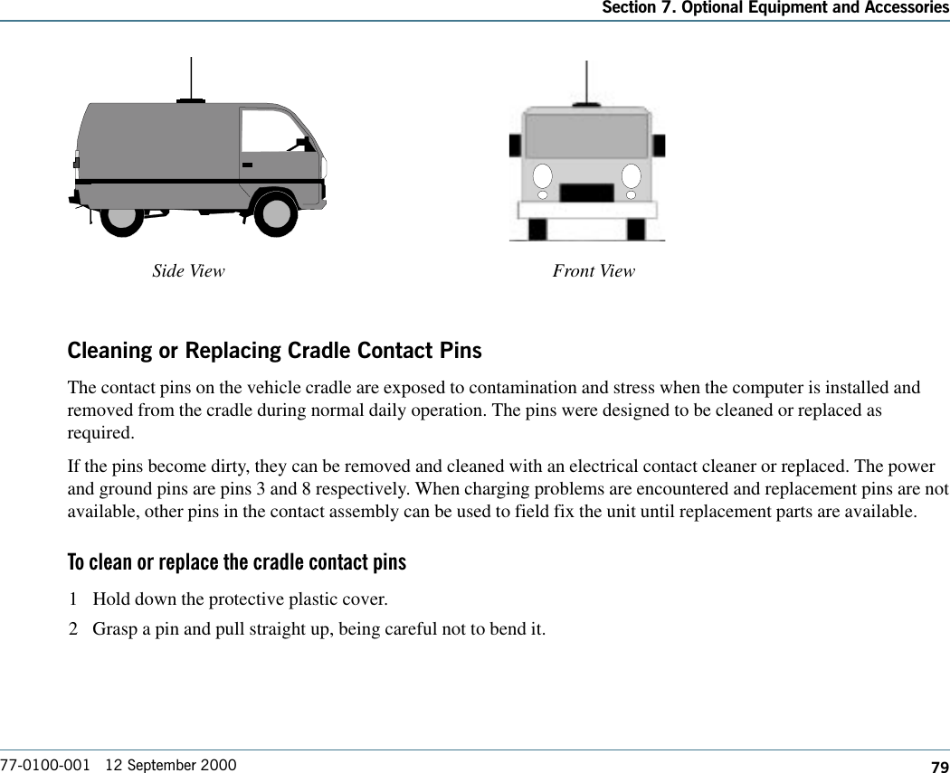 79Section 7. Optional Equipment and Accessories77-0100-001   12 September 2000Cleaning or Replacing Cradle Contact PinsThe contact pins on the vehicle cradle are exposed to contamination and stress when the computer is installed andremoved from the cradle during normal daily operation. The pins were designed to be cleaned or replaced asrequired.If the pins become dirty, they can be removed and cleaned with an electrical contact cleaner or replaced. The powerand ground pins are pins 3 and 8 respectively. When charging problems are encountered and replacement pins are notavailable, other pins in the contact assembly can be used to field fix the unit until replacement parts are available.To clean or replace the cradle contact pins1 Hold down the protective plastic cover.2 Grasp a pin and pull straight up, being careful not to bend it.Side View Front View