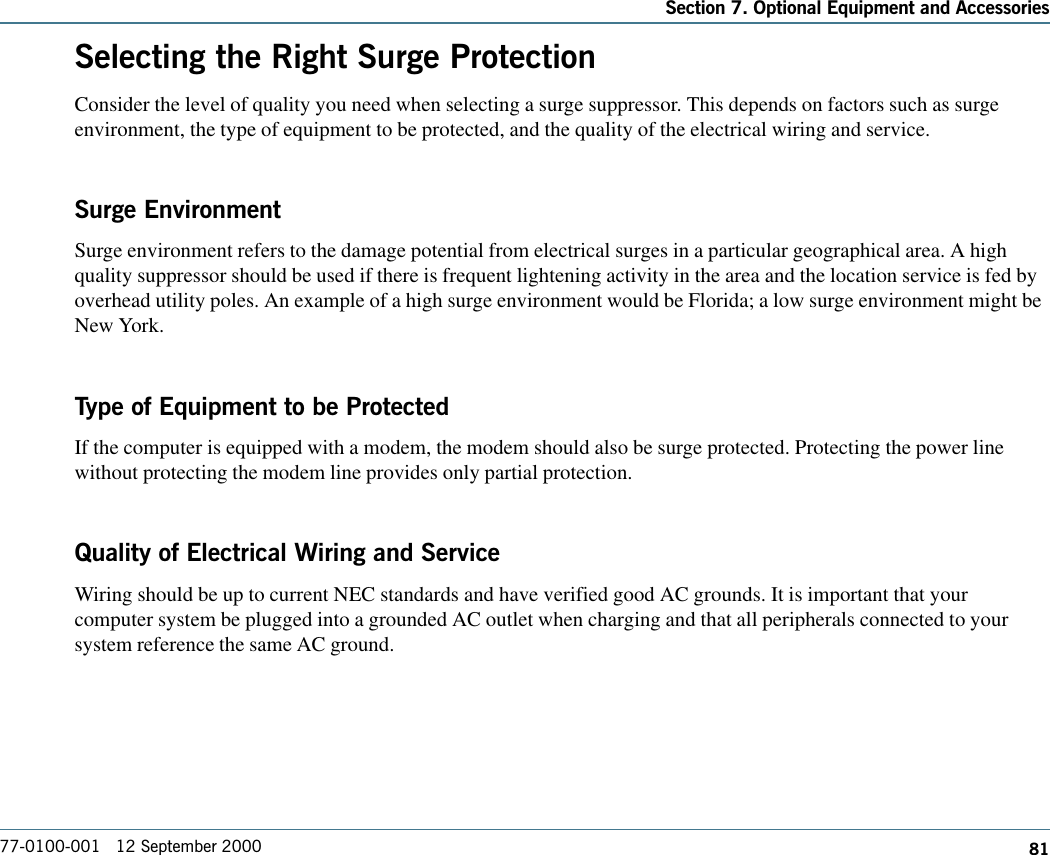 81Section 7. Optional Equipment and Accessories77-0100-001   12 September 2000Selecting the Right Surge ProtectionConsider the level of quality you need when selecting a surge suppressor. This depends on factors such as surgeenvironment, the type of equipment to be protected, and the quality of the electrical wiring and service. Surge EnvironmentSurge environment refers to the damage potential from electrical surges in a particular geographical area. A highquality suppressor should be used if there is frequent lightening activity in the area and the location service is fed byoverhead utility poles. An example of a high surge environment would be Florida; a low surge environment might beNew York.Type of Equipment to be ProtectedIf the computer is equipped with a modem, the modem should also be surge protected. Protecting the power linewithout protecting the modem line provides only partial protection. Quality of Electrical Wiring and ServiceWiring should be up to current NEC standards and have verified good AC grounds. It is important that yourcomputer system be plugged into a grounded AC outlet when charging and that all peripherals connected to yoursystem reference the same AC ground.