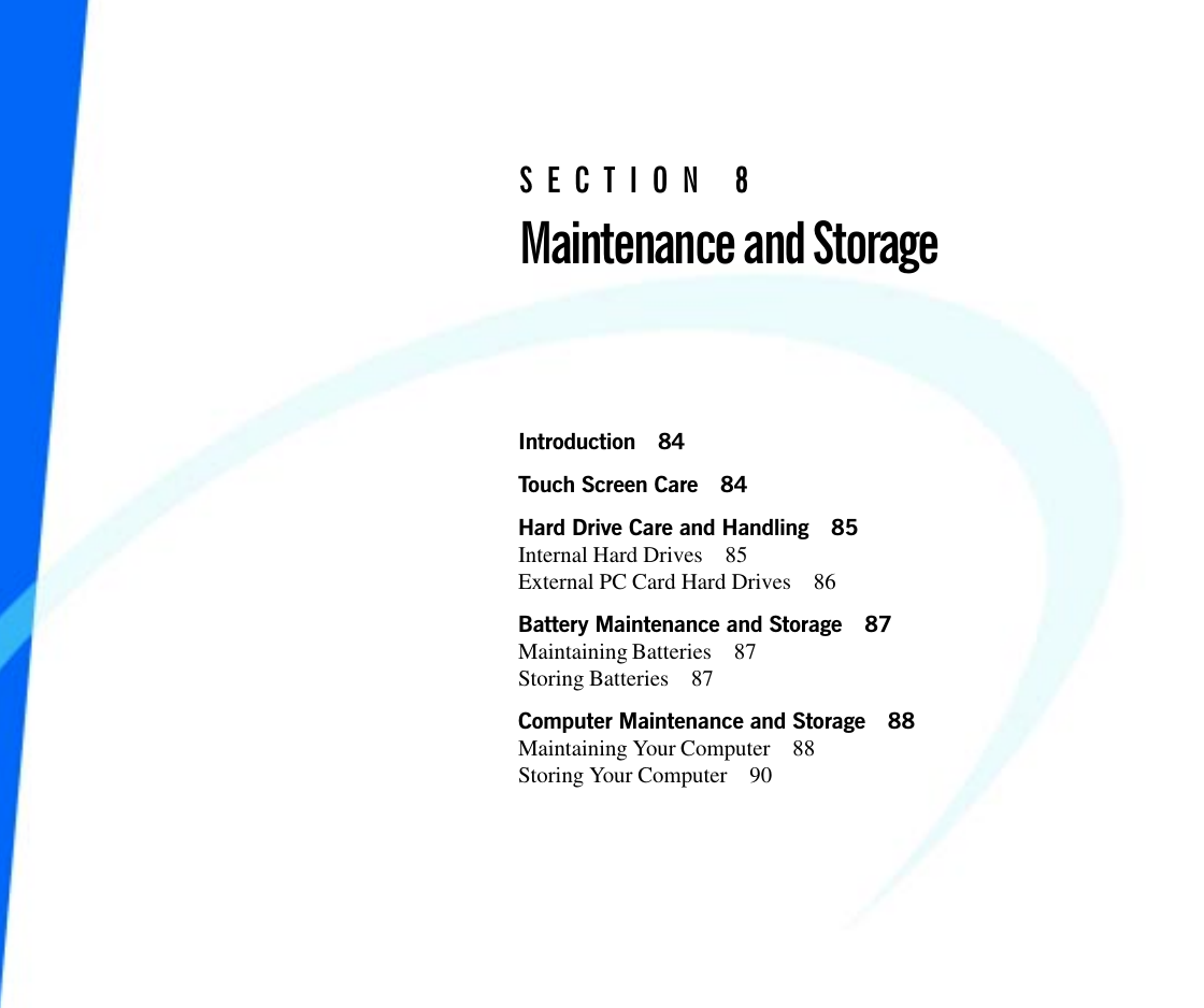 Introduction 84Touch Screen Care 84Hard Drive Care and Handling 85Internal Hard Drives 85External PC Card Hard Drives 86Battery Maintenance and Storage 87Maintaining Batteries 87Storing Batteries 87Computer Maintenance and Storage 88Maintaining Your Computer 88Storing Your Computer 90SECTION 8Maintenance and Storage