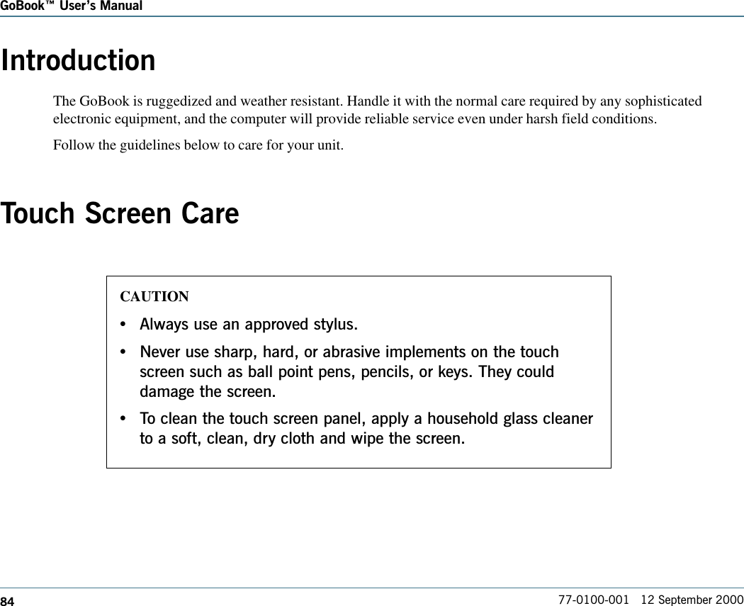 84GoBook Users Manual77-0100-001   12 September 2000IntroductionThe GoBook is ruggedized and weather resistant. Handle it with the normal care required by any sophisticatedelectronic equipment, and the computer will provide reliable service even under harsh field conditions.Follow the guidelines below to care for your unit.Touch Screen CareCAUTION•Always use an approved stylus.•Never use sharp, hard, or abrasive implements on the touchscreen such as ball point pens, pencils, or keys. They coulddamage the screen.•To clean the touch screen panel, apply a household glass cleanerto a soft, clean, dry cloth and wipe the screen.