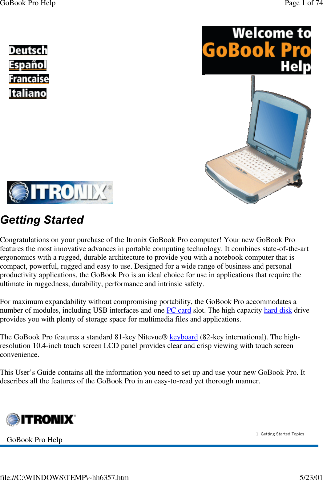 GoBook Pro Help Page 1 of 74file://C:\WINDOWS\TEMP\~hh6357.htm 5/23/01Getting StartedCongratulations on your purchase of the Itronix GoBook Pro computer! Your new GoBook Pro features the most innovative advances in portable computing technology. It combines state-of-the-art ergonomics with a rugged, durable architecture to provide you with a notebook computer that is compact, powerful, rugged and easy to use. Designed for a wide range of business and personal productivity applications, the GoBook Pro is an ideal choice for use in applications that require the ultimate in ruggedness, durability, performance and intrinsic safety.For maximum expandability without compromising portability, the GoBook Pro accommodates a number of modules, including USB interfaces and one PC card slot. The high capacity hard disk drive provides you with plenty of storage space for multimedia files and applications.The GoBook Pro features a standard 81-key Nitevue® keyboard (82-key international). The high-resolution 10.4-inch touch screen LCD panel provides clear and crisp viewing with touch screen convenience.This User’s Guide contains all the information you need to set up and use your new GoBook Pro. It describes all the features of the GoBook Pro in an easy-to-read yet thorough manner.       GoBook Pro Help 1. Getting Started Topics