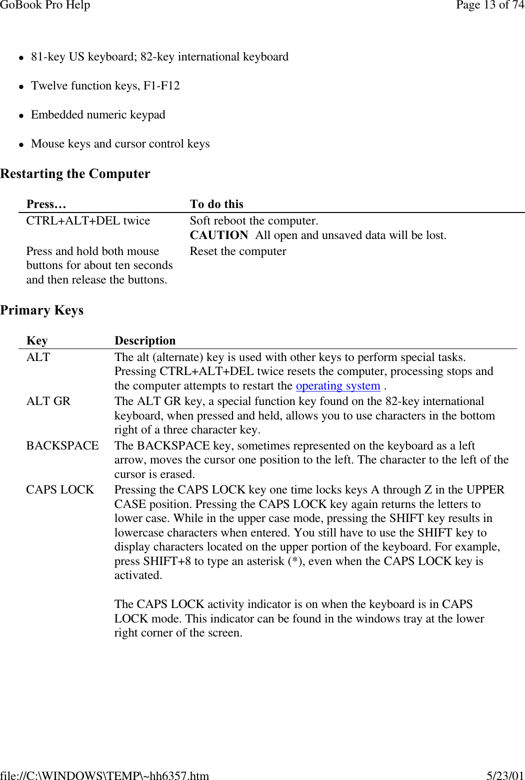 GoBook Pro Help Page 13 of 74file://C:\WINDOWS\TEMP\~hh6357.htm 5/23/01l81-key US keyboard; 82-key international keyboardlTwelve function keys, F1-F12lEmbedded numeric keypadlMouse keys and cursor control keysRestarting the ComputerPrimary Keys Press…  To do this CTRL+ALT+DEL twice Soft reboot the computer. CAUTION  All open and unsaved data will be lost.Press and hold both mouse buttons for about ten seconds and then release the buttons.Reset the computer Key  Description ALT The alt (alternate) key is used with other keys to perform special tasks. Pressing CTRL+ALT+DEL twice resets the computer, processing stops and the computer attempts to restart the operating system .ALT GR The ALT GR key, a special function key found on the 82-key international keyboard, when pressed and held, allows you to use characters in the bottom right of a three character key.BACKSPACE The BACKSPACE key, sometimes represented on the keyboard as a left arrow, moves the cursor one position to the left. The character to the left of the cursor is erased.CAPS LOCK Pressing the CAPS LOCK key one time locks keys A through Z in the UPPER CASE position. Pressing the CAPS LOCK key again returns the letters to lower case. While in the upper case mode, pressing the SHIFT key results in lowercase characters when entered. You still have to use the SHIFT key to display characters located on the upper portion of the keyboard. For example, press SHIFT+8 to type an asterisk (*), even when the CAPS LOCK key is activated. The CAPS LOCK activity indicator is on when the keyboard is in CAPS LOCK mode. This indicator can be found in the windows tray at the lower right corner of the screen.