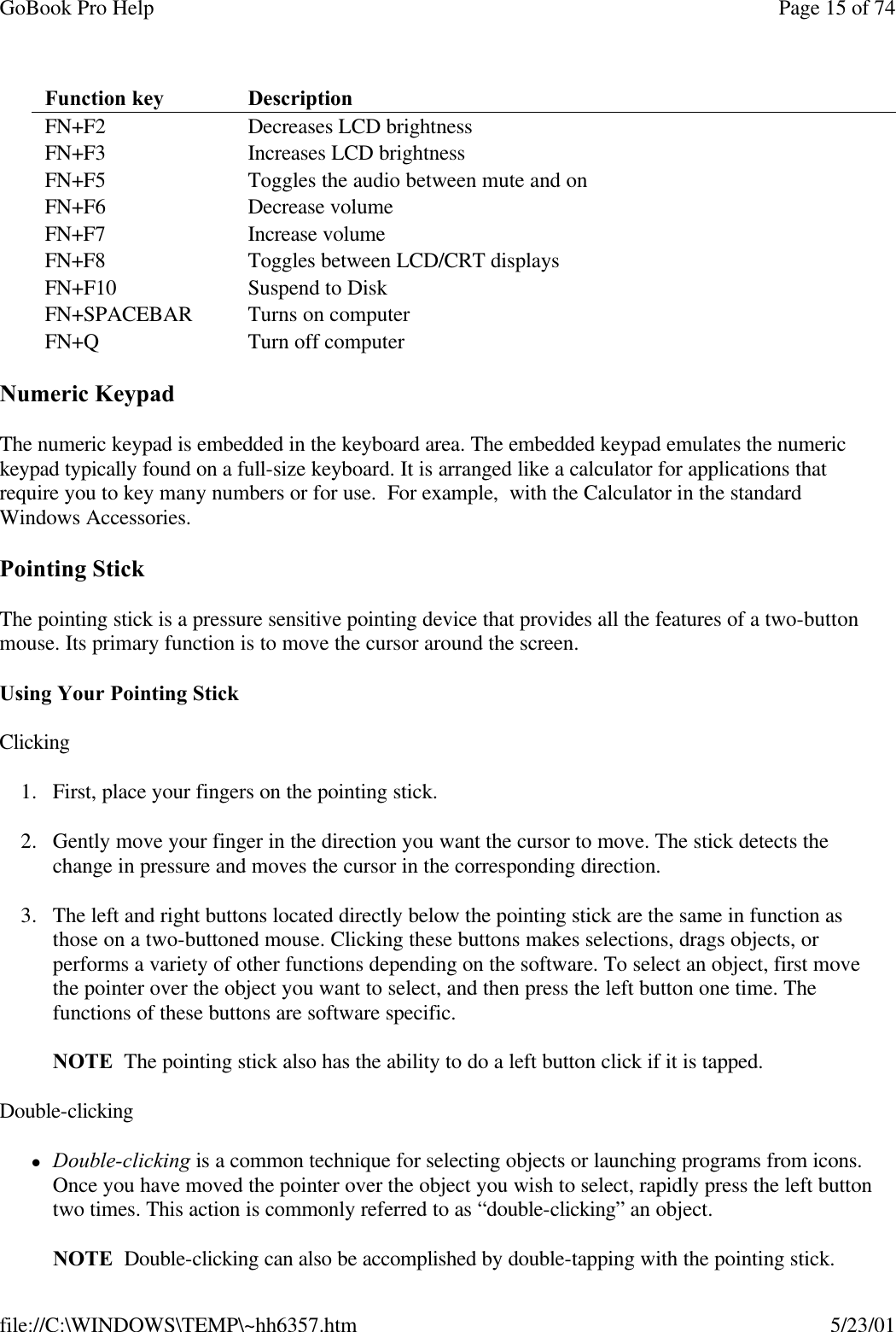 GoBook Pro Help Page 15 of 74file://C:\WINDOWS\TEMP\~hh6357.htm 5/23/01Numeric KeypadThe numeric keypad is embedded in the keyboard area. The embedded keypad emulates the numeric keypad typically found on a full-size keyboard. It is arranged like a calculator for applications that require you to key many numbers or for use.  For example,  with the Calculator in the standard Windows Accessories.  Pointing StickThe pointing stick is a pressure sensitive pointing device that provides all the features of a two-button mouse. Its primary function is to move the cursor around the screen.Using Your Pointing StickClicking1. First, place your fingers on the pointing stick.2. Gently move your finger in the direction you want the cursor to move. The stick detects the change in pressure and moves the cursor in the corresponding direction.3. The left and right buttons located directly below the pointing stick are the same in function as those on a two-buttoned mouse. Clicking these buttons makes selections, drags objects, or performs a variety of other functions depending on the software. To select an object, first move the pointer over the object you want to select, and then press the left button one time. The functions of these buttons are software specific.NOTE  The pointing stick also has the ability to do a left button click if it is tapped.Double-clickinglDouble-clicking is a common technique for selecting objects or launching programs from icons. Once you have moved the pointer over the object you wish to select, rapidly press the left button two times. This action is commonly referred to as “double-clicking” an object.NOTE  Double-clicking can also be accomplished by double-tapping with the pointing stick.Function key  Description FN+F2  Decreases LCD brightness FN+F3  Increases LCD brightness FN+F5  Toggles the audio between mute and onFN+F6  Decrease volume FN+F7 Increase volumeFN+F8 Toggles between LCD/CRT displays FN+F10 Suspend to DiskFN+SPACEBAR Turns on computerFN+Q Turn off computer