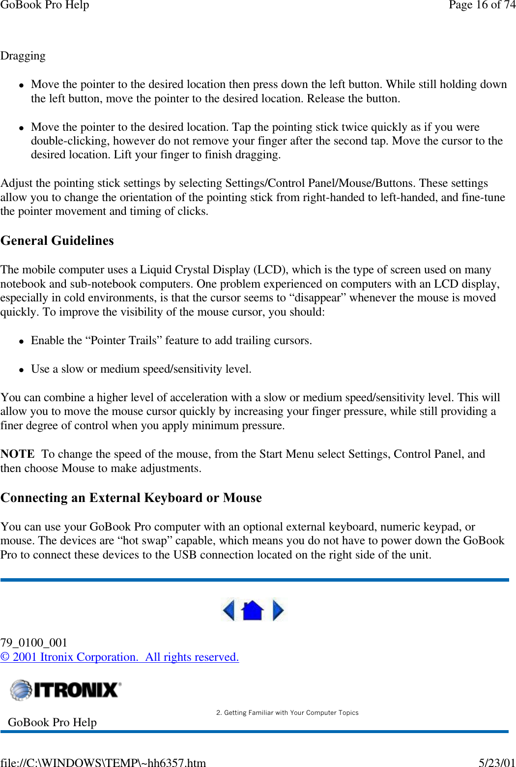 GoBook Pro Help Page 16 of 74file://C:\WINDOWS\TEMP\~hh6357.htm 5/23/01DragginglMove the pointer to the desired location then press down the left button. While still holding down the left button, move the pointer to the desired location. Release the button.lMove the pointer to the desired location. Tap the pointing stick twice quickly as if you were double-clicking, however do not remove your finger after the second tap. Move the cursor to the desired location. Lift your finger to finish dragging.Adjust the pointing stick settings by selecting Settings/Control Panel/Mouse/Buttons. These settings allow you to change the orientation of the pointing stick from right-handed to left-handed, and fine-tune the pointer movement and timing of clicks.General GuidelinesThe mobile computer uses a Liquid Crystal Display (LCD), which is the type of screen used on many notebook and sub-notebook computers. One problem experienced on computers with an LCD display, especially in cold environments, is that the cursor seems to “disappear” whenever the mouse is moved quickly. To improve the visibility of the mouse cursor, you should:lEnable the “Pointer Trails” feature to add trailing cursors.lUse a slow or medium speed/sensitivity level.You can combine a higher level of acceleration with a slow or medium speed/sensitivity level. This will allow you to move the mouse cursor quickly by increasing your finger pressure, while still providing a finer degree of control when you apply minimum pressure.NOTE  To change the speed of the mouse, from the Start Menu select Settings, Control Panel, and then choose Mouse to make adjustments. Connecting an External Keyboard or MouseYou can use your GoBook Pro computer with an optional external keyboard, numeric keypad, or mouse. The devices are “hot swap” capable, which means you do not have to power down the GoBook Pro to connect these devices to the USB connection located on the right side of the unit. 79_0100_001© 2001 Itronix Corporation.  All rights reserved.GoBook Pro Help 2. Getting Familiar with Your Computer Topics