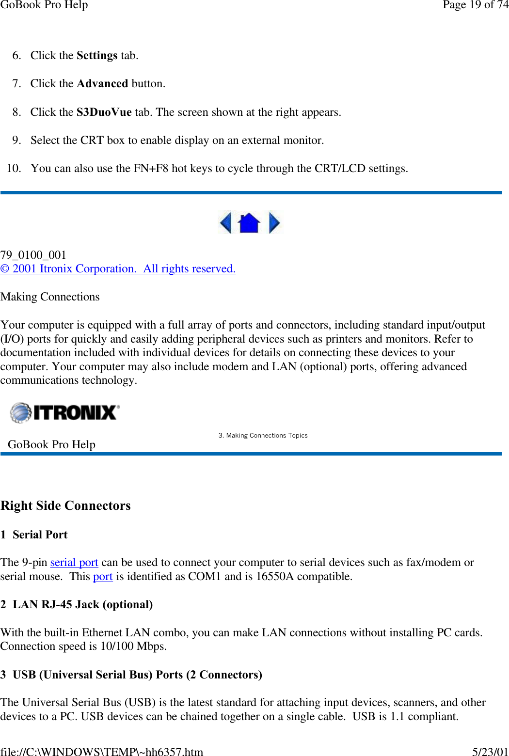 GoBook Pro Help Page 19 of 74file://C:\WINDOWS\TEMP\~hh6357.htm 5/23/016. Click the Settings tab.7. Click the Advanced button.8. Click the S3DuoVue tab. The screen shown at the right appears.9. Select the CRT box to enable display on an external monitor.10. You can also use the FN+F8 hot keys to cycle through the CRT/LCD settings.79_0100_001© 2001 Itronix Corporation.  All rights reserved.Making ConnectionsYour computer is equipped with a full array of ports and connectors, including standard input/output (I/O) ports for quickly and easily adding peripheral devices such as printers and monitors. Refer to documentation included with individual devices for details on connecting these devices to your computer. Your computer may also include modem and LAN (optional) ports, offering advanced communications technology. Right Side Connectors1  Serial PortThe 9-pin serial port can be used to connect your computer to serial devices such as fax/modem or serial mouse.  This port is identified as COM1 and is 16550A compatible.2  LAN RJ-45 Jack (optional)With the built-in Ethernet LAN combo, you can make LAN connections without installing PC cards. Connection speed is 10/100 Mbps. 3  USB (Universal Serial Bus) Ports (2 Connectors)The Universal Serial Bus (USB) is the latest standard for attaching input devices, scanners, and other devices to a PC. USB devices can be chained together on a single cable.  USB is 1.1 compliant.GoBook Pro Help 3. Making Connections Topics