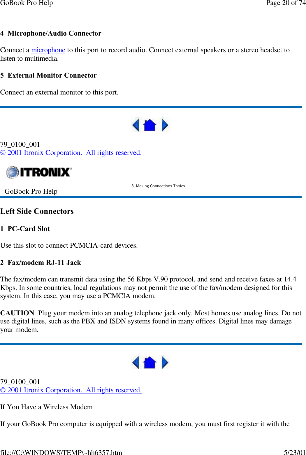 GoBook Pro Help Page 20 of 74file://C:\WINDOWS\TEMP\~hh6357.htm 5/23/014  Microphone/Audio ConnectorConnect a microphone to this port to record audio. Connect external speakers or a stereo headset to listen to multimedia.5  External Monitor ConnectorConnect an external monitor to this port.79_0100_001© 2001 Itronix Corporation.  All rights reserved.Left Side Connectors1  PC-Card SlotUse this slot to connect PCMCIA-card devices.2  Fax/modem RJ-11 JackThe fax/modem can transmit data using the 56 Kbps V.90 protocol, and send and receive faxes at 14.4 Kbps. In some countries, local regulations may not permit the use of the fax/modem designed for this system. In this case, you may use a PCMCIA modem. CAUTION  Plug your modem into an analog telephone jack only. Most homes use analog lines. Do not use digital lines, such as the PBX and ISDN systems found in many offices. Digital lines may damage your modem. 79_0100_001© 2001 Itronix Corporation.  All rights reserved.If You Have a Wireless ModemIf your GoBook Pro computer is equipped with a wireless modem, you must first register it with the GoBook Pro Help 3. Making Connections Topics