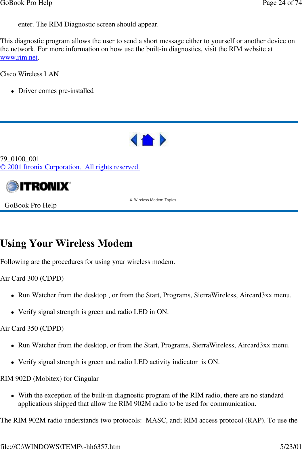 GoBook Pro Help Page 24 of 74file://C:\WINDOWS\TEMP\~hh6357.htm 5/23/01enter. The RIM Diagnostic screen should appear.This diagnostic program allows the user to send a short message either to yourself or another device on the network. For more information on how use the built-in diagnostics, visit the RIM website at www.rim.net.Cisco Wireless LANlDriver comes pre-installed 79_0100_001© 2001 Itronix Corporation.  All rights reserved. Using Your Wireless ModemFollowing are the procedures for using your wireless modem.Air Card 300 (CDPD)lRun Watcher from the desktop , or from the Start, Programs, SierraWireless, Aircard3xx menu.lVerify signal strength is green and radio LED in ON.Air Card 350 (CDPD)lRun Watcher from the desktop, or from the Start, Programs, SierraWireless, Aircard3xx menu.lVerify signal strength is green and radio LED activity indicator  is ON.RIM 902D (Mobitex) for CingularlWith the exception of the built-in diagnostic program of the RIM radio, there are no standard applications shipped that allow the RIM 902M radio to be used for communication.The RIM 902M radio understands two protocols:  MASC, and; RIM access protocol (RAP). To use the GoBook Pro Help 4. Wireless Modem Topics