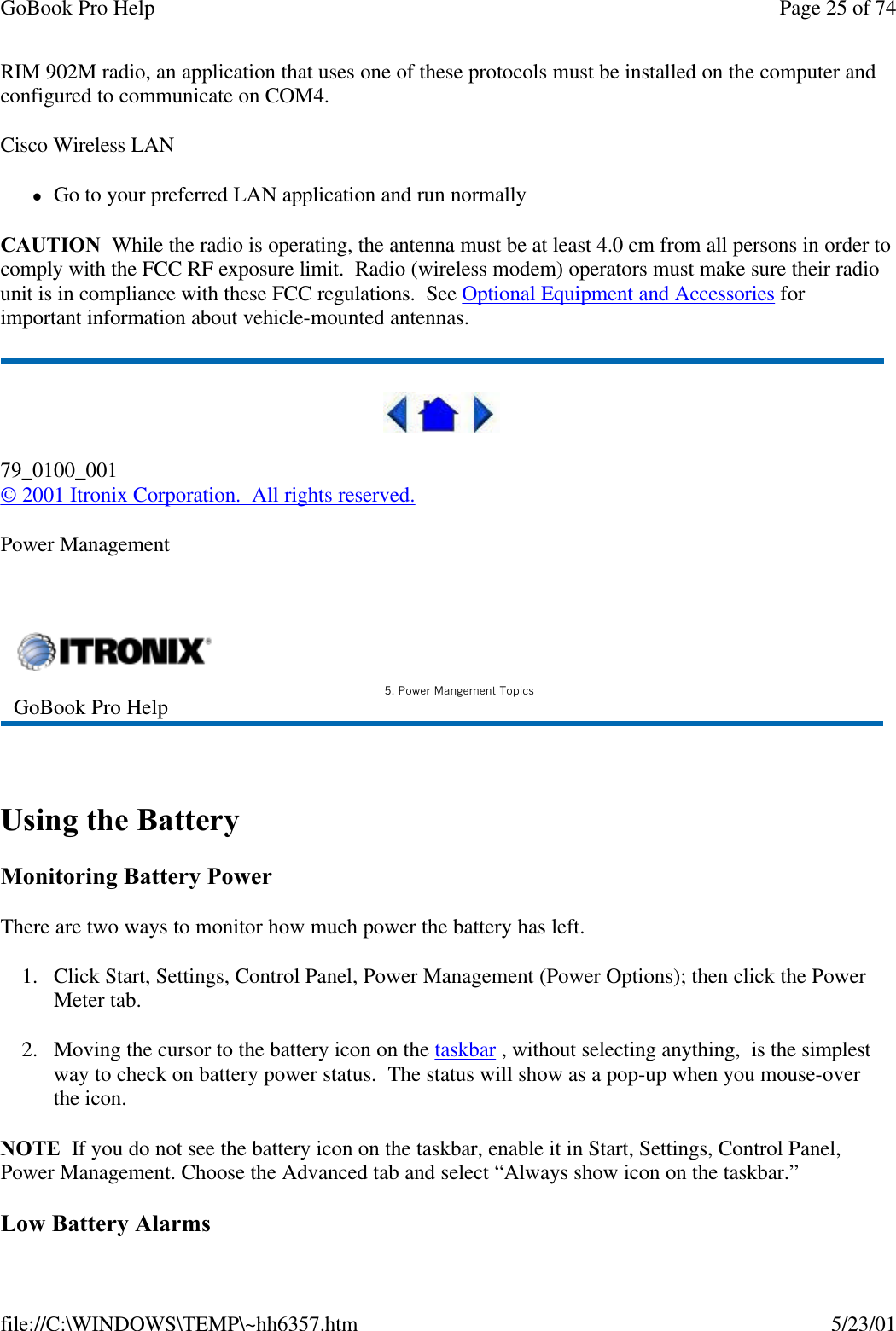 GoBook Pro Help Page 25 of 74file://C:\WINDOWS\TEMP\~hh6357.htm 5/23/01RIM 902M radio, an application that uses one of these protocols must be installed on the computer and configured to communicate on COM4.Cisco Wireless LANlGo to your preferred LAN application and run normallyCAUTION  While the radio is operating, the antenna must be at least 4.0 cm from all persons in order to comply with the FCC RF exposure limit.  Radio (wireless modem) operators must make sure their radio unit is in compliance with these FCC regulations.  See Optional Equipment and Accessories for important information about vehicle-mounted antennas. 79_0100_001© 2001 Itronix Corporation.  All rights reserved.Power Management  Using the BatteryMonitoring Battery PowerThere are two ways to monitor how much power the battery has left.1. Click Start, Settings, Control Panel, Power Management (Power Options); then click the Power Meter tab.2. Moving the cursor to the battery icon on the taskbar , without selecting anything,  is the simplest way to check on battery power status.  The status will show as a pop-up when you mouse-over the icon. NOTE  If you do not see the battery icon on the taskbar, enable it in Start, Settings, Control Panel, Power Management. Choose the Advanced tab and select “Always show icon on the taskbar.” Low Battery AlarmsGoBook Pro Help 5. Power Mangement Topics