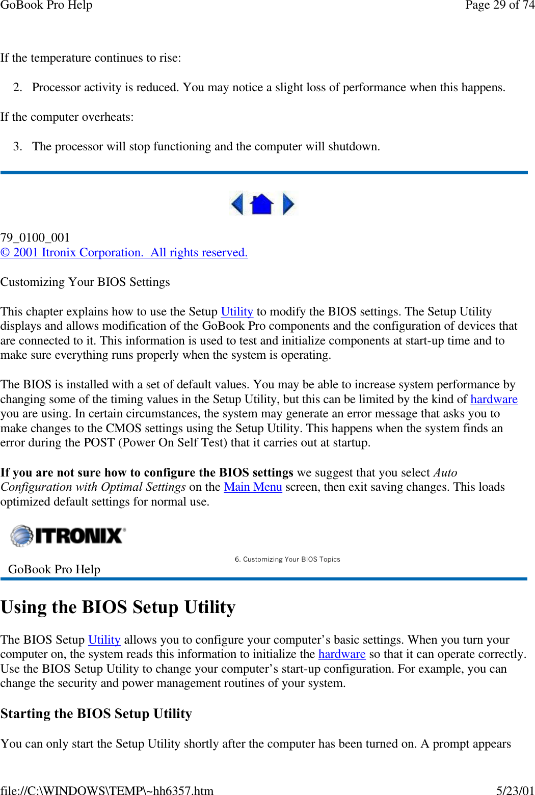 GoBook Pro Help Page 29 of 74file://C:\WINDOWS\TEMP\~hh6357.htm 5/23/01If the temperature continues to rise:2. Processor activity is reduced. You may notice a slight loss of performance when this happens.If the computer overheats:3. The processor will stop functioning and the computer will shutdown.79_0100_001© 2001 Itronix Corporation.  All rights reserved.Customizing Your BIOS SettingsThis chapter explains how to use the Setup Utility to modify the BIOS settings. The Setup Utility displays and allows modification of the GoBook Pro components and the configuration of devices that are connected to it. This information is used to test and initialize components at start-up time and to make sure everything runs properly when the system is operating.The BIOS is installed with a set of default values. You may be able to increase system performance by changing some of the timing values in the Setup Utility, but this can be limited by the kind of hardware you are using. In certain circumstances, the system may generate an error message that asks you to make changes to the CMOS settings using the Setup Utility. This happens when the system finds an error during the POST (Power On Self Test) that it carries out at startup.If you are not sure how to configure the BIOS settings we suggest that you select Auto Configuration with Optimal Settings on the Main Menu screen, then exit saving changes. This loads optimized default settings for normal use.Using the BIOS Setup UtilityThe BIOS Setup Utility allows you to configure your computer’s basic settings. When you turn your computer on, the system reads this information to initialize the hardware so that it can operate correctly. Use the BIOS Setup Utility to change your computer’s start-up configuration. For example, you can change the security and power management routines of your system.Starting the BIOS Setup UtilityYou can only start the Setup Utility shortly after the computer has been turned on. A prompt appears GoBook Pro Help 6. Customizing Your BIOS Topics