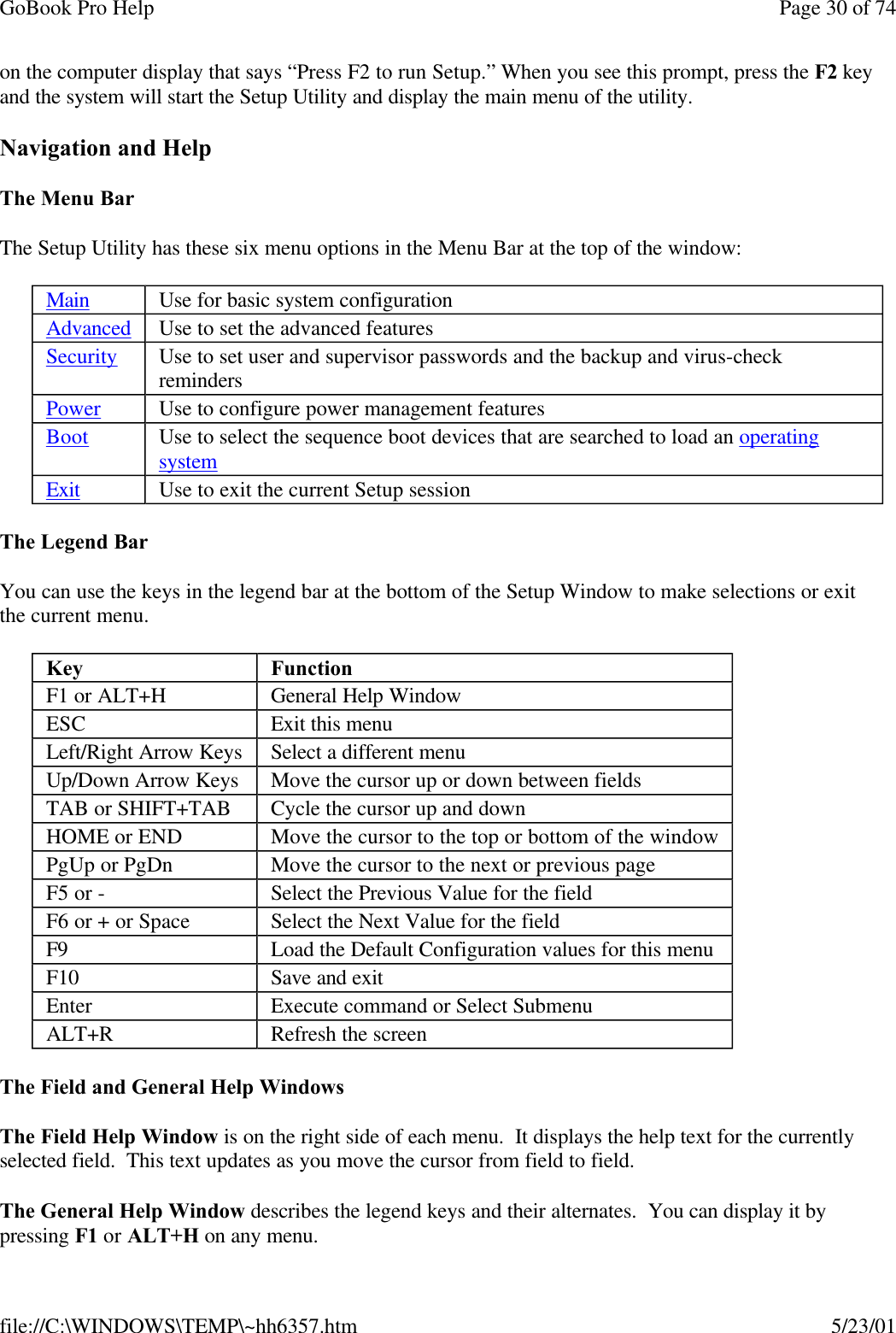 GoBook Pro Help Page 30 of 74file://C:\WINDOWS\TEMP\~hh6357.htm 5/23/01on the computer display that says “Press F2 to run Setup.” When you see this prompt, press the F2 key and the system will start the Setup Utility and display the main menu of the utility.Navigation and HelpThe Menu BarThe Setup Utility has these six menu options in the Menu Bar at the top of the window:The Legend BarYou can use the keys in the legend bar at the bottom of the Setup Window to make selections or exit the current menu.The Field and General Help Windows The Field Help Window is on the right side of each menu.  It displays the help text for the currently selected field.  This text updates as you move the cursor from field to field.The General Help Window describes the legend keys and their alternates.  You can display it by pressing F1 or ALT+H on any menu.Main Use for basic system configurationAdvanced Use to set the advanced featuresSecurity Use to set user and supervisor passwords and the backup and virus-check remindersPower Use to configure power management featuresBoot Use to select the sequence boot devices that are searched to load an operatingsystem Exit Use to exit the current Setup sessionKey FunctionF1 or ALT+H General Help WindowESC Exit this menuLeft/Right Arrow Keys Select a different menuUp/Down Arrow Keys Move the cursor up or down between fieldsTAB or SHIFT+TAB Cycle the cursor up and downHOME or END Move the cursor to the top or bottom of the windowPgUp or PgDn Move the cursor to the next or previous pageF5 or -Select the Previous Value for the fieldF6 or + or Space Select the Next Value for the fieldF9 Load the Default Configuration values for this menuF10 Save and exitEnter Execute command or Select SubmenuALT+R Refresh the screen