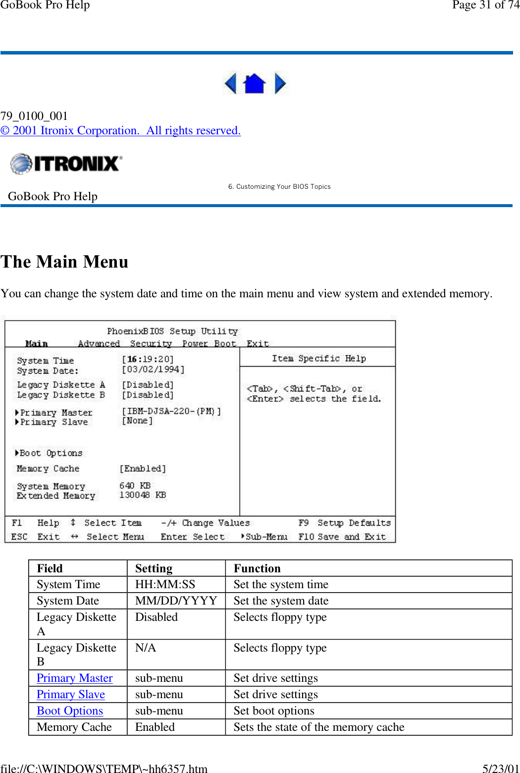 GoBook Pro Help Page 31 of 74file://C:\WINDOWS\TEMP\~hh6357.htm 5/23/0179_0100_001© 2001 Itronix Corporation.  All rights reserved. The Main MenuYou can change the system date and time on the main menu and view system and extended memory.GoBook Pro Help 6. Customizing Your BIOS TopicsField Setting  FunctionSystem Time HH:MM:SS Set the system timeSystem Date MM/DD/YYYY Set the system dateLegacy Diskette ADisabled Selects floppy typeLegacy Diskette BN/A Selects floppy typePrimary Master sub-menu Set drive settingsPrimary Slave sub-menu Set drive settingsBoot Options sub-menu Set boot optionsMemory Cache Enabled Sets the state of the memory cache