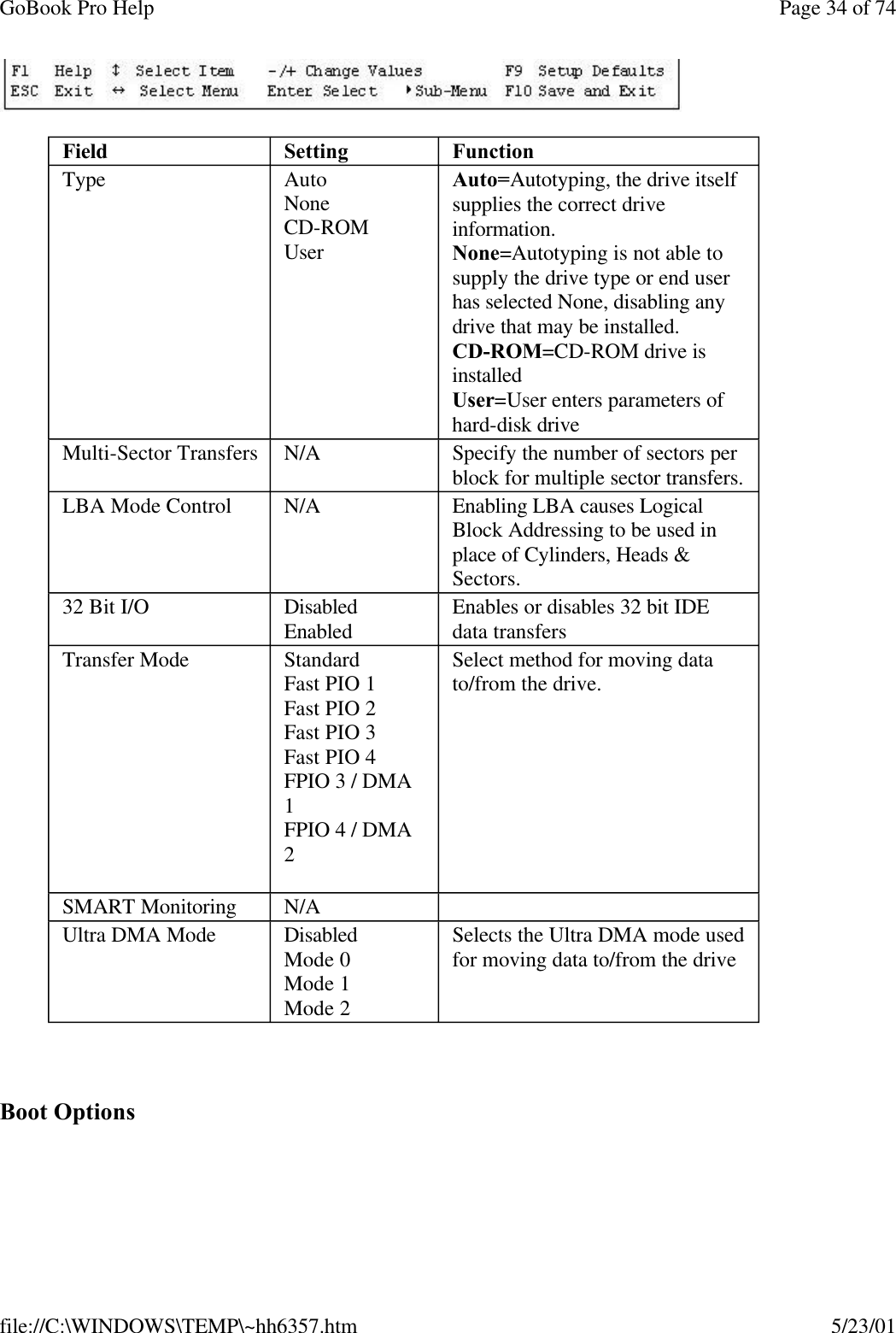GoBook Pro Help Page 34 of 74file://C:\WINDOWS\TEMP\~hh6357.htm 5/23/01 Boot OptionsField Setting  FunctionType AutoNoneCD-ROMUserAuto=Autotyping, the drive itself supplies the correct drive information. None=Autotyping is not able to supply the drive type or end user has selected None, disabling any drive that may be installed.CD-ROM=CD-ROM drive is installedUser=User enters parameters of hard-disk driveMulti-Sector Transfers N/A Specify the number of sectors per block for multiple sector transfers.LBA Mode Control N/A Enabling LBA causes Logical Block Addressing to be used in place of Cylinders, Heads &amp; Sectors.32 Bit I/O DisabledEnabled Enables or disables 32 bit IDE data transfersTransfer Mode StandardFast PIO 1Fast PIO 2Fast PIO 3Fast PIO 4FPIO 3 / DMA 1FPIO 4 / DMA 2 Select method for moving data to/from the drive. SMART Monitoring N/A  Ultra DMA Mode DisabledMode 0Mode 1Mode 2Selects the Ultra DMA mode used for moving data to/from the drive