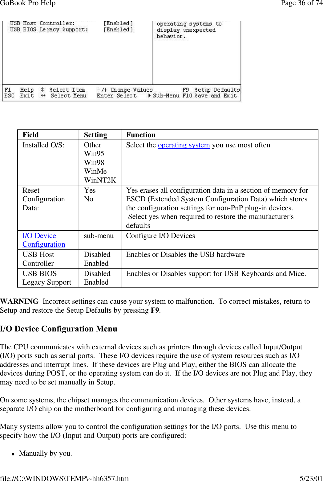 GoBook Pro Help Page 36 of 74file://C:\WINDOWS\TEMP\~hh6357.htm 5/23/01 WARNING  Incorrect settings can cause your system to malfunction.  To correct mistakes, return to Setup and restore the Setup Defaults by pressing F9.I/O Device Configuration MenuThe CPU communicates with external devices such as printers through devices called Input/Output (I/O) ports such as serial ports.  These I/O devices require the use of system resources such as I/O addresses and interrupt lines.  If these devices are Plug and Play, either the BIOS can allocate the devices during POST, or the operating system can do it.  If the I/O devices are not Plug and Play, they may need to be set manually in Setup. On some systems, the chipset manages the communication devices.  Other systems have, instead, a separate I/O chip on the motherboard for configuring and managing these devices. Many systems allow you to control the configuration settings for the I/O ports.  Use this menu to specify how the I/O (Input and Output) ports are configured: lManually by you. Field Setting  FunctionInstalled O/S: OtherWin95Win98WinMeWinNT2KSelect the operating system you use most oftenReset Configuration Data:YesNo Yes erases all configuration data in a section of memory for ESCD (Extended System Configuration Data) which stores the configuration settings for non-PnP plug-in devices.  Select yes when required to restore the manufacturer&apos;s defaultsI/O DeviceConfiguration sub-menu Configure I/O DevicesUSB Host Controller DisabledEnabled Enables or Disables the USB hardwareUSB BIOS Legacy Support DisabledEnabled Enables or Disables support for USB Keyboards and Mice.