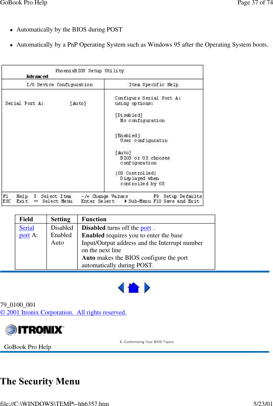 GoBook Pro Help Page 37 of 74file://C:\WINDOWS\TEMP\~hh6357.htm 5/23/01lAutomatically by the BIOS during POST lAutomatically by a PnP Operating System such as Windows 95 after the Operating System boots.  79_0100_001© 2001 Itronix Corporation.  All rights reserved. The Security MenuField Setting  FunctionSerialport A:  DisabledEnabledAutoDisabled turns off the port .Enabled requires you to enter the base Input/Output address and the Interrupt number on the next lineAuto makes the BIOS configure the port automatically during POST.GoBook Pro Help 6. Customizing Your BIOS Topics