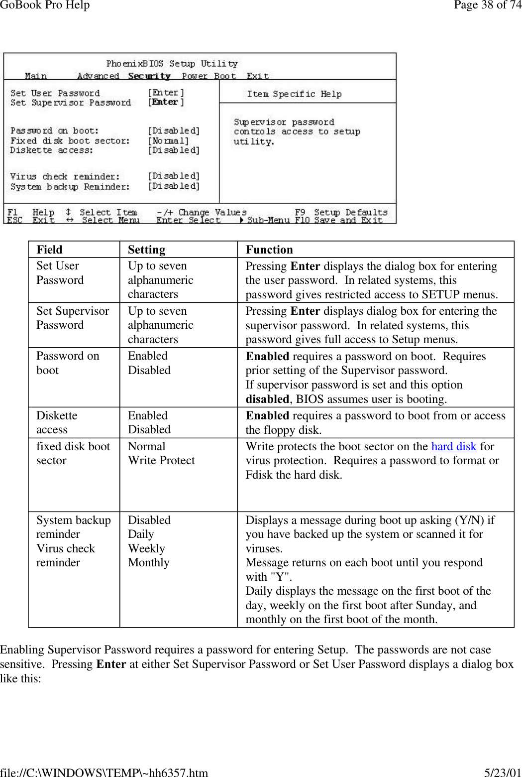 GoBook Pro Help Page 38 of 74file://C:\WINDOWS\TEMP\~hh6357.htm 5/23/01Enabling Supervisor Password requires a password for entering Setup.  The passwords are not case sensitive.  Pressing Enter at either Set Supervisor Password or Set User Password displays a dialog box like this:Field Setting  FunctionSet User Password  Up to seven alphanumeric charactersPressing Enter displays the dialog box for entering the user password.  In related systems, this password gives restricted access to SETUP menus. Set Supervisor Password Up to seven alphanumeric charactersPressing Enter displays dialog box for entering the supervisor password.  In related systems, this password gives full access to Setup menus. Password on boot EnabledDisabled Enabled requires a password on boot.  Requires prior setting of the Supervisor password.If supervisor password is set and this option disabled, BIOS assumes user is booting. Diskette access EnabledDisabled Enabled requires a password to boot from or access the floppy disk. fixed disk boot sector NormalWrite Protect  Write protects the boot sector on the hard disk for virus protection.  Requires a password to format or Fdisk the hard disk.  System backup reminderVirus check reminder DisabledDailyWeeklyMonthly Displays a message during boot up asking (Y/N) if you have backed up the system or scanned it for viruses.Message returns on each boot until you respond with &quot;Y&quot;.Daily displays the message on the first boot of the day, weekly on the first boot after Sunday, and monthly on the first boot of the month. 