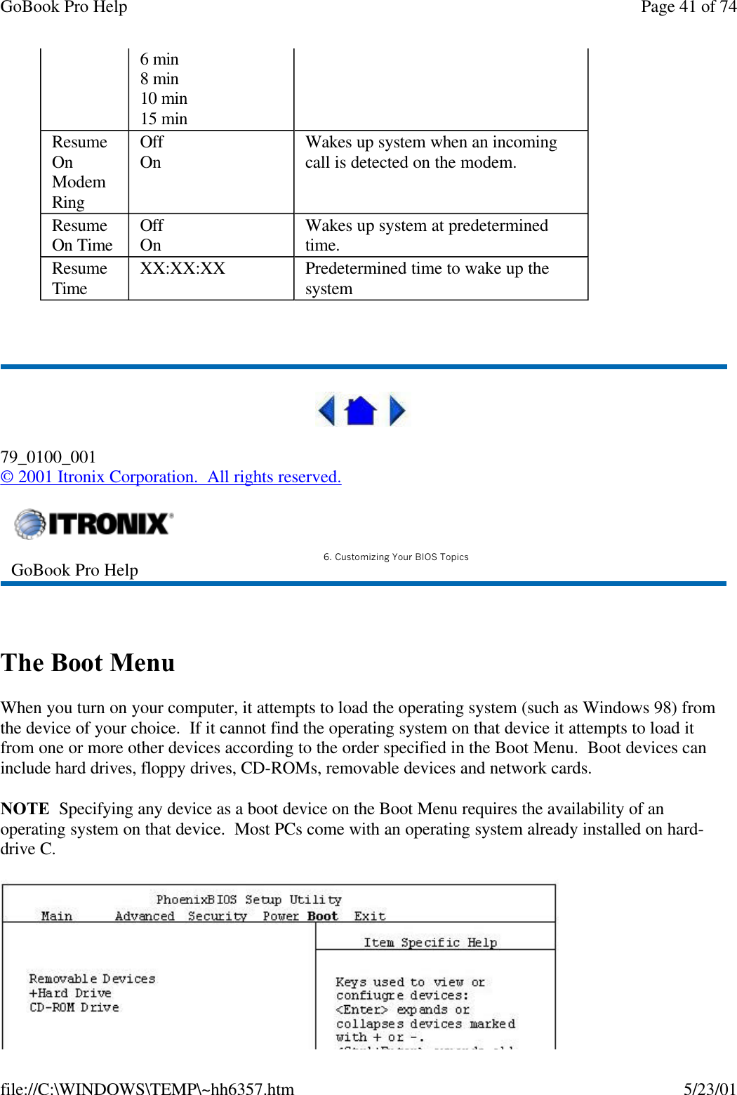 GoBook Pro Help Page 41 of 74file://C:\WINDOWS\TEMP\~hh6357.htm 5/23/01 79_0100_001© 2001 Itronix Corporation.  All rights reserved. The Boot MenuWhen you turn on your computer, it attempts to load the operating system (such as Windows 98) from the device of your choice.  If it cannot find the operating system on that device it attempts to load it from one or more other devices according to the order specified in the Boot Menu.  Boot devices can include hard drives, floppy drives, CD-ROMs, removable devices and network cards.NOTE  Specifying any device as a boot device on the Boot Menu requires the availability of an operating system on that device.  Most PCs come with an operating system already installed on hard-drive C.6 min8 min10 min15 min Resume On Modem RingOffOn  Wakes up system when an incoming call is detected on the modem. Resume On Time OffOn Wakes up system at predetermined time. Resume Time XX:XX:XX Predetermined time to wake up the system GoBook Pro Help 6. Customizing Your BIOS Topics