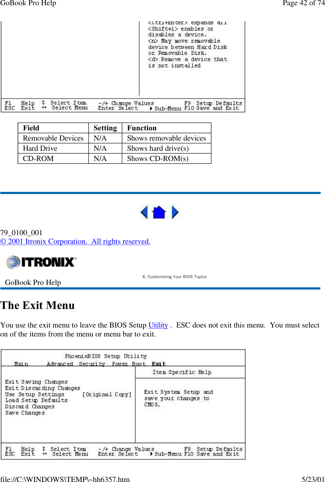 GoBook Pro Help Page 42 of 74file://C:\WINDOWS\TEMP\~hh6357.htm 5/23/01 79_0100_001© 2001 Itronix Corporation.  All rights reserved.The Exit MenuYou use the exit menu to leave the BIOS Setup Utility .  ESC does not exit this menu.  You must select on of the items from the menu or menu bar to exit.Field Setting  FunctionRemovable Devices N/A Shows removable devicesHard Drive N/A Shows hard drive(s)CD-ROM N/A Shows CD-ROM(s)GoBook Pro Help 6. Customizing Your BIOS Topics